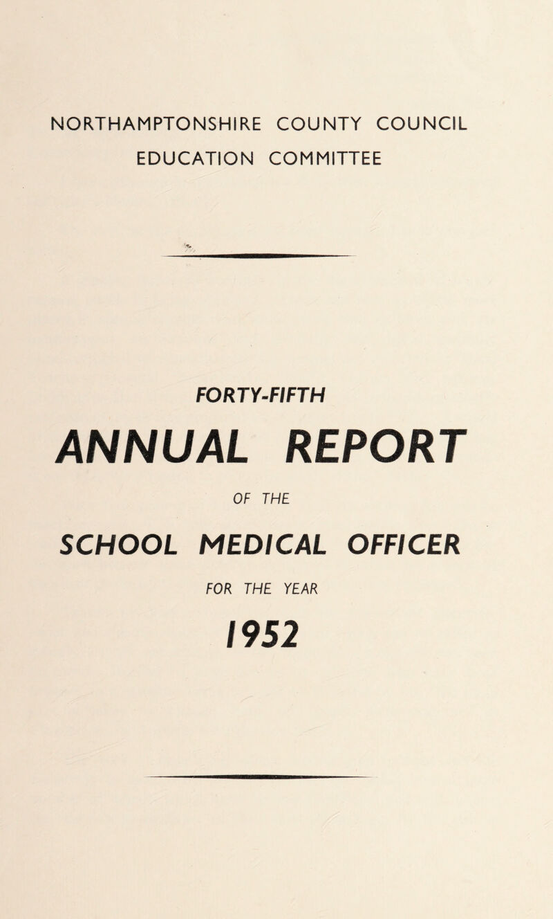 NORTHAMPTONSHIRE COUNTY COUNCIL EDUCATION COMMITTEE FORTY-FIFTH ANNUAL REPORT OF THE SCHOOL MEDICAL OFFICER FOR THE YEAR 1952