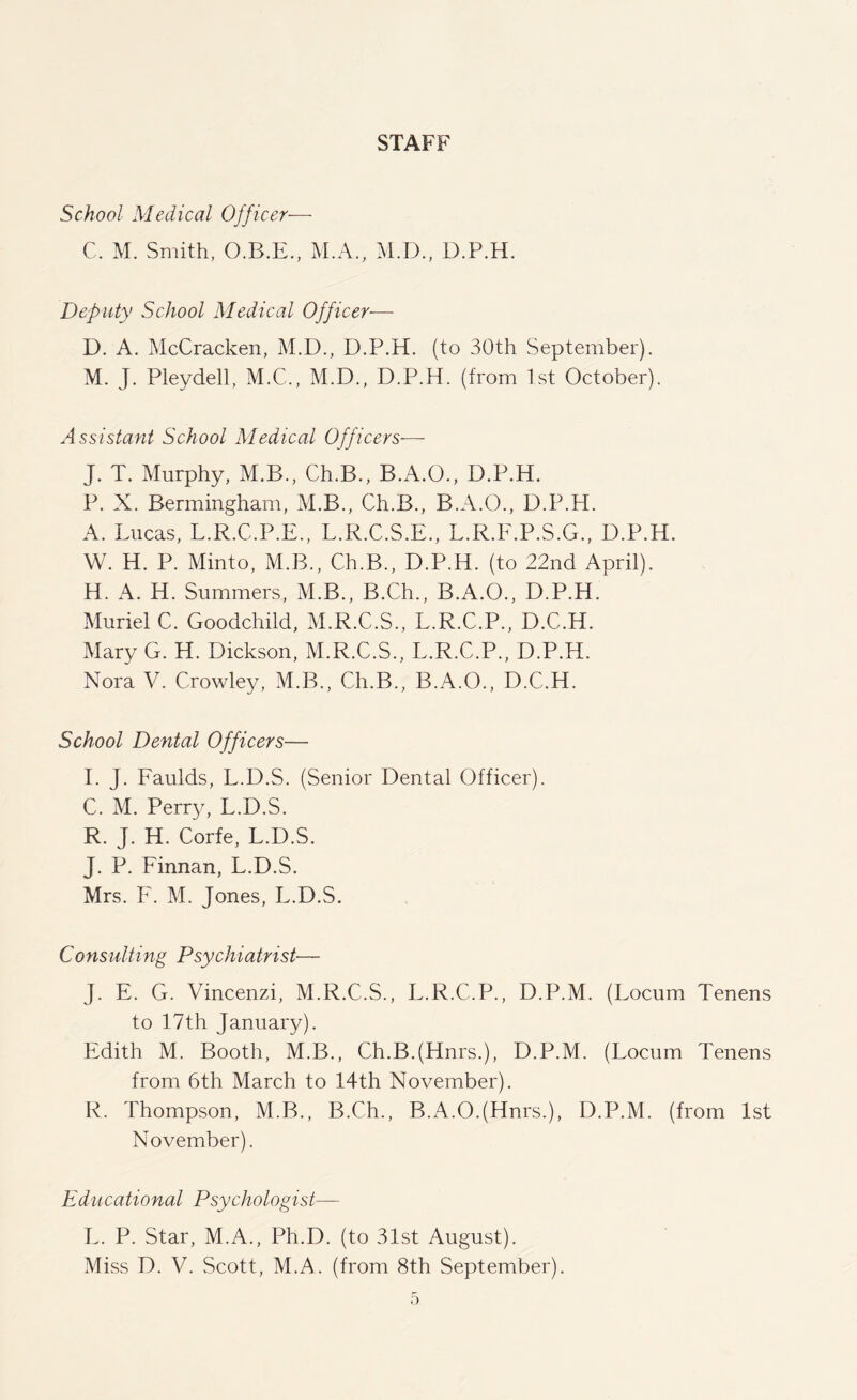 STAFF School Medical Officer— C. M. Smith, O.B.E., M.A., M.D., D.P.H. Deputy School Medical Officer— D. A. McCracken, M.D., D.P.H. (to 30th September). M. J. Pleydell, M.C., M.D., D.P.H. (from 1st October). Assistant School Medical Officers-—- J. T. Murphy, M.B., Ch.B., B.A.O., D.P.H. P. X. Bermingham, M.B., Ch.B., B.A.O., D.P.H. A. Lucas, L.R.C.P.E., L.R.C.S.E., L.R.F.P.S.G., D.P.H. W. H. P. Minto, M.B., Ch.B., D.P.H. (to 22nd April). H. A. H. Summers, M.B., B.Ch., B.A.O., D.P.H. Muriel C. Goodchild, M.R.C.S., L.R.C.P., D.C.H. Mary G. H. Dickson, M.R.C.S., L.R.C.P., D.P.H. Nora V. Crowley, M.B., Ch.B., B.A.O., D.C.H. School Dental Officers— I. J. Faulds, L.D.S. (Senior Dental Officer). C. M. Perry, L.D.S. R. J. H. Corfe, L.D.S. J. P. Finnan, L.D.S. Mrs. F. M. Jones, L.D.S. Consulting Psychiatrist■— J. E. G. Vincenzi, M.R.C.S., L.R.C.P., D.P.M. (Locum Tenens to 17th January). Edith M. Booth, M.B., Ch.BJHnrs.), D.P.M. (Locum Tenens from 6th March to 14th November). R. Thompson, M.B., B.Ch., B.A.OJHnrs.), D.P.M. (from 1st November). Educational Psychologist— L. P. Star, M.A., Ph.D. (to 31st August).