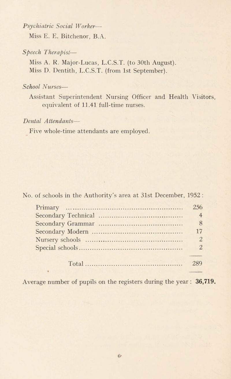 Psychiatric Social Worker— Miss E. E. Bitchenor, B.A. Speech Therapist— Miss A. R. Major-Lucas, L.C.S.T. (to 30th August). Miss D. Dentith, L.C.S.T. (from 1st September). School Nurses■— Assistant Superintendent Nursing Officer and Health Visitors, equivalent of 11.41 full-time nurses. Dental Attendants— Five whole-time attendants are employed. No. of schools in the Authority’s area at 31st December, 1952 : Primary . 256 Secondary Technical . 4 Secondary Grammar . 8 Secondary Modern . 17 Nursery schools . 2 Special schools.. 2 Total. 289 « __ Average number of pupils on the registers during the year : 36,719. 6*