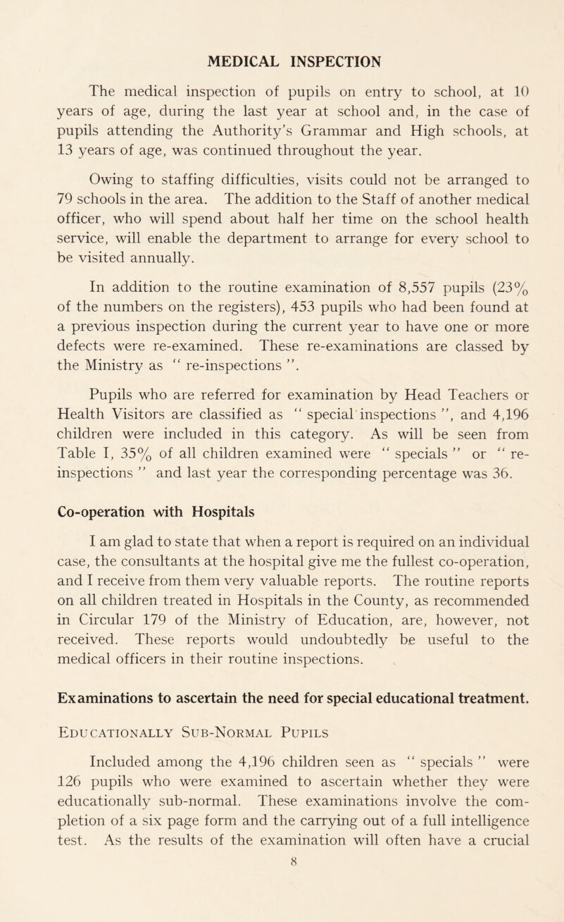 MEDICAL INSPECTION The medical inspection of pupils on entry to school, at 10 years of age, during the last year at school and, in the case of pupils attending the Authority’s Grammar and High schools, at 13 years of age, was continued throughout the year. Owing to staffing difficulties, visits could not be arranged to 79 schools in the area. The addition to the Staff of another medical officer, who will spend about half her time on the school health service, will enable the department to arrange for every school to be visited annually. In addition to the routine examination of 8,557 pupils (23% of the numbers on the registers), 453 pupils who had been found at a previous inspection during the current year to have one or more defects were re-examined. These re-examinations are classed by the Ministry as ” re-inspections ”. Pupils who are referred for examination by Head Teachers or Health Visitors are classified as “ special inspections ”, and 4,196 children were included in this category. As will be seen from Table I, 35% of all children examined were “ specials ” or '‘re¬ inspections ” and last year the corresponding percentage was 36. Co-operation with Hospitals I am glad to state that when a report is required on an individual case, the consultants at the hospital give me the fullest co-operation, and I receive from them very valuable reports. The routine reports on all children treated in Hospitals in the County, as recommended in Circular 179 of the Ministry of Education, are, however, not received. These reports would undoubtedly be useful to the medical officers in their routine inspections. Examinations to ascertain the need for special educational treatment. Educationally Sub-Normal Pupils Included among the 4,196 children seen as “ specials ” were 126 pupils who were examined to ascertain whether they were educationally sub-normal. These examinations involve the com¬ pletion of a six page form and the carrying out of a full intelligence test. As the results of the examination will often have a crucial