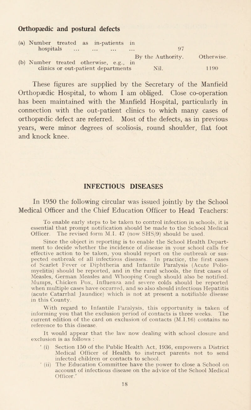 Orthopaedic and postural defects (a) Number treated as in-patients in hospitals ... ... ... ... 97 By the Authority. Otherwise. (b) Number treated otherwise, e.g., in clinics or out-patient departments Nil. 1 190 These figures are supplied by the Secretary of the Manfield Orthopaedic Hospital, to whom I am obliged. Close co-operation has been maintained with the Manfield Hospital, particularly in connection with the out-patient clinics to which many cases of orthopaedic defect are referred. Most of the defects, as in previous years, were minor degrees of scoliosis, round shoulder, flat foot and knock knee. INFECTIOUS DISEASES In 1950 the following circular was issued jointly by the School Medical Officer and the Chief Education Officer to Head Teachers: To enable early steps to be taken to control infection in schools, it is essential that prompt notification should be made to the School Medical Officer. The revised form M.I. 47 (now STIS/9) should be used. Since the object in reporting is to enable the School Health Depart¬ ment to decide whether the incidence of disease in your school calls for effective action to be taken, you should report on the outbreak or sus¬ pected outbreak of all infectious diseases. In practice, the first cases of Scarlet Fever or Diphtheria and Infantile Paralysis (Acute Polio¬ myelitis) should be reported, and in the rural schools, the first cases of Measles, German Measles and Whooping Cough should also be notified. Mumps, Chicken Pox, Influenza and severe colds should be reported when multiple cases have occurred, and so also should infectious Hepatitis (acute Catarrhal Jaundice) which is not at present a notifiable disease in this County. With regard to Infantile Paralysis, this opportunity is taken of informing you that the exclusion period of contacts is three weeks. The current edition of the card on exclusion of contacts (M.I.16) contains no reference to this disease. It would appear that the law now dealing with school closure and exclusion is as follows : ‘ (i) Section 150 of the Public Health Act, 1936, empowers a District Medical Officer of Health to instruct parents not to send infected children or contacts to school. ‘ (ii) The Education Committee have the power to close a School on account of infectious disease on the advice of the School Medical Officer.’