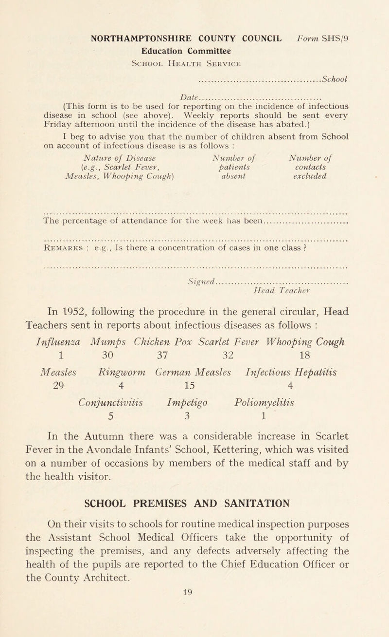 NORTHAMPTONSHIRE COUNTY COUNCIL Form SHS/9 Education Committee School Health Service School Date. (This form is to be used lor reporting on the incidence of infectious disease in school (see above). Weekly reports should be sent every Friday afternoon until the incidence of the disease has abated.) I beg to advise you that the number of children absent from School on account of infectious disease is as follows : Nature of Disease Number of Number of (e.g., Scarlet Fever, patients contacts Measles, Whooping Cough) absent excluded The percentage of attendance for the week has been Remarks : e.g., Is there a concentration of cases in one class ? S' igned. Head Teacher In 1952, following the procedure in the general circular, Head Teachers sent in reports about infectious diseases as follows : Influenza Mumps Chicken Pox Scarlet Fever Whooping Cough 1 30 37 32 18 Measles Ringworm German Measles Infectious Hepatitis 29 4 15 4 Conjunctivitis Impetigo Poliomyelitis 5 3 1 In the Autumn there was a considerable increase in Scarlet Fever in the Avondale Infants' School, Kettering, which was visited on a number of occasions by members of the medical staff and by the health visitor. SCHOOL PREMISES AND SANITATION On their visits to schools for routine medical inspection purposes the Assistant School Medical Officers take the opportunity of inspecting the premises, and any defects adversely affecting the health of the pupils are reported to the Chief Education Officer or the County Architect.