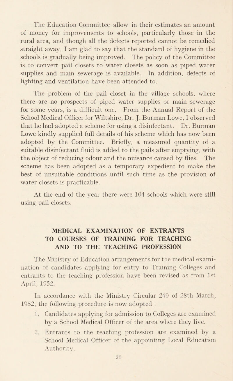 The Education Committee allow in their estimates an amount of money for improvements to schools, particularly those in the rural area, and though all the defects reported cannot be remedied straight away, I am glad to say that the standard of hygiene in the schools is gradually being improved. The policy of the Committee is to convert pail closets to water closets as soon as piped water supplies and main sewerage is available. In addition, defects of lighting and ventilation have been attended to. The problem of the pail closet in the village schools, where there are no prospects of piped water supplies or main sewerage for some years, is a difficult one. From the Annual Report of the School Medical Officer for Wiltshire, Dr. J. Burman Lowe, I observed that he had adopted a scheme for using a disinfectant. Dr. Burman Lowe kindly supplied full details of his scheme which has now been adopted by the Committee. Briefly, a measured quantity of a suitable disinfectant fluid is added to the pails after emptying, with the object of reducing odour and the nuisance caused by flies. The scheme has been adopted as a temporar}/ expedient to make the best of unsuitable conditions until such time as the provision of water closets is practicable. At the end of the year there were 104 schools which were still using pail closets. MEDICAL EXAMINATION OF ENTRANTS TO COURSES OF TRAINING FOR TEACHING AND TO THE TEACHING PROFESSION The Ministry of Education arrangements for the medical exami¬ nation of candidates applying for entry to Training Colleges and entrants to the teaching profession have been revised as from 1st April, 1952. In accordance with the Ministry Circular 249 of 28th March, 1952, the following procedure is now adopted : 1. Candidates applying for admission to Colleges are examined by a School Medical Officer of the area where they live. 2. Entrants to the teaching profession are examined by a School Medical Officer of the appointing Local Education Authoritv.