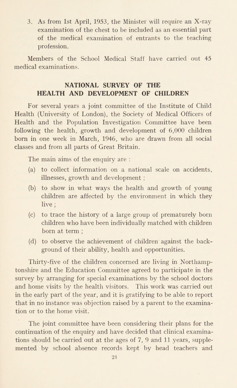 3. As from 1st April, 1953, the Minister will require an X-ray examination of the chest to be included as an essential part of the medical examination of entrants to the teaching profession. Members of the School Medical Staff have carried out 45 medical examinations. NATIONAL SURVEY OF THE HEALTH AND DEVELOPMENT OF CHILDREN For several years a joint committee of the Institute of Child Health (University of London), the Society of Medical Officers of Health and the Population Investigation Committee have been following the health, growth and development of 6,000 children bom in one week in March, 1946, who are drawn from all social classes and from all parts of Great Britain. The main aims of the enquiry are : (a) to collect information on a national scale on accidents, illnesses, growth and development ; (b) to show in what ways the health and growth of young children are affected by the environment in which they live ; (c) to trace the history of a large group of prematurely bom children who have been individually matched with children born at term ; (d) to observe the achievement of children against the back¬ ground of their ability, health and opportunities. Thirty-five of the children concerned are living in Northamp¬ tonshire and the Education Committee agreed to participate in the survey by arranging for special examinations by the school doctors and home visits by the health visitors. This work was carried out in the early part of the year, and it is gratifying to be able to report that in no instance was objection raised by a parent to the examina¬ tion or to the home visit. The joint committee have been considering their plans for the continuation of the enquiry and have decided that clinical examina¬ tions should be carried out at the ages of 7, 9 and 11 years, supple¬ mented by school absence records kept by head teachers and