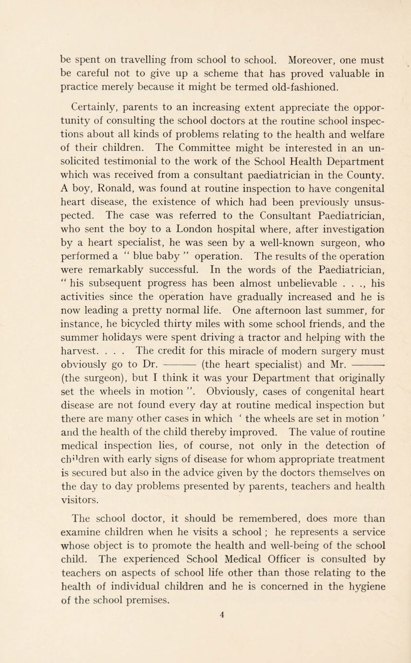 be spent on travelling from school to school. Moreover, one must be careful not to give up a scheme that has proved valuable in practice merely because it might be termed old-fashioned. Certainly, parents to an increasing extent appreciate the oppor¬ tunity of consulting the school doctors at the routine school inspec¬ tions about all kinds of problems relating to the health and welfare of their children. The Committee might be interested in an un¬ solicited testimonial to the work of the School Health Department which was received from a consultant paediatrician in the County. A boy, Ronald, was found at routine inspection to have congenital heart disease, the existence of which had been previously unsus¬ pected. The case was referred to the Consultant Paediatrician, who sent the boy to a London hospital where, after investigation by a heart specialist, he was seen by a well-known surgeon, who performed a “ blue baby ” operation. The results of the operation were remarkably successful. In the words of the Paediatrician, “ his subsequent progress has been almost unbelievable . . ., his activities since the operation have gradually increased and he is now leading a pretty normal life. One afternoon last summer, for instance, he bicycled thirty miles with some school friends, and the summer holidays were spent driving a tractor and helping with the harvest. . . . The credit for this miracle of modern surgery must obviously go to Dr. - (the heart specialist) and Mr. -- (the surgeon), but I think it was your Department that originally set the wheels in motion Obviously, cases of congenital heart disease are not found every day at routine medical inspection but there are many other cases in which ‘ the wheels are set in motion ’ and the health of the child thereby improved. The value of routine medical inspection lies, of course, not only in the detection of children with early signs of disease for whom appropriate treatment is secured but also in the advice given by the doctors themselves on the day to day problems presented by parents, teachers and health visitors. The school doctor, it should be remembered, does more than examine children when he visits a school; he represents a service whose object is to promote the health and well-being of the school child. The experienced School Medical Officer is consulted by teachers on aspects of school life other than those relating to the health of individual children and he is concerned in the hygiene of the school premises.