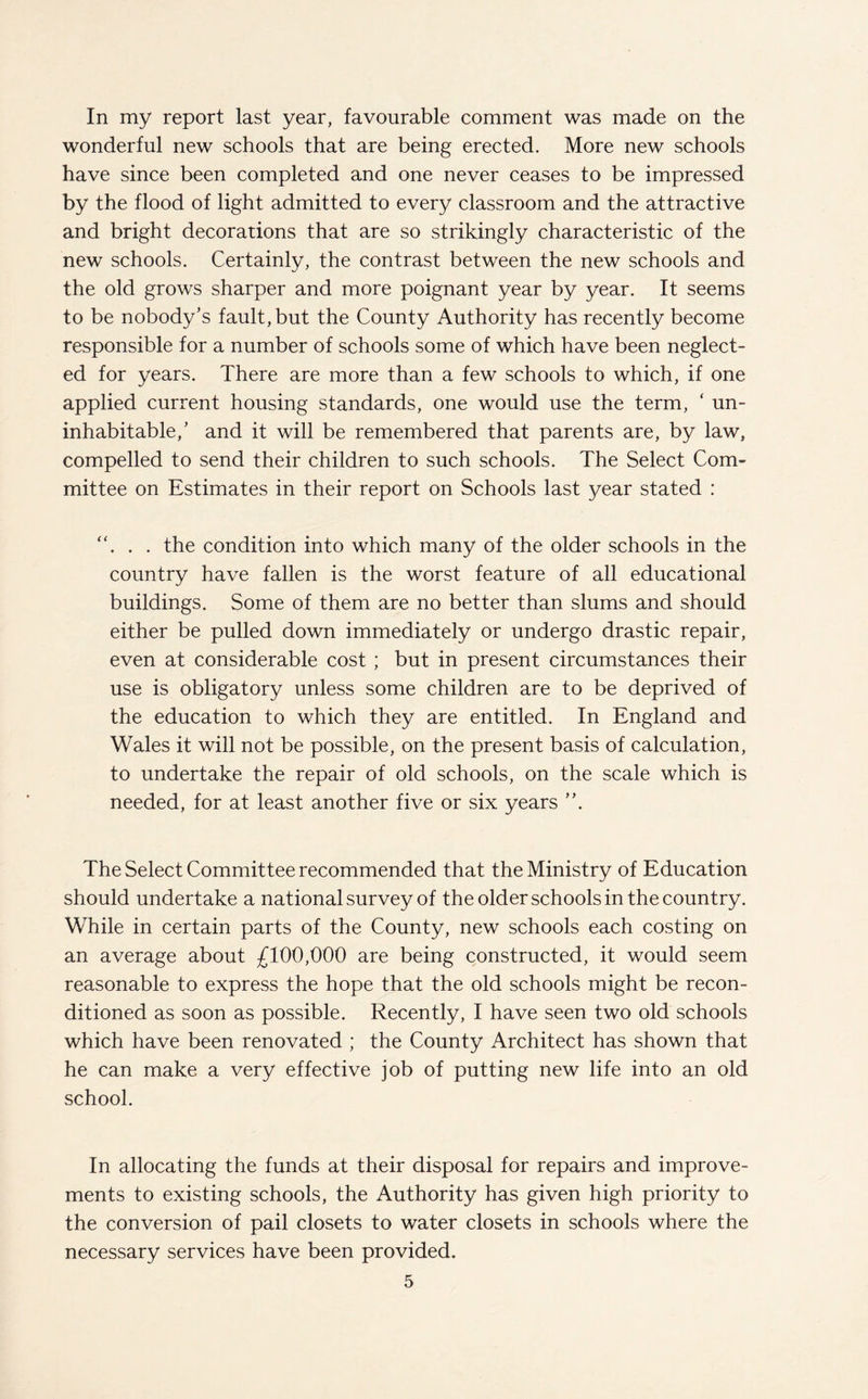 In my report last year, favourable comment was made on the wonderful new schools that are being erected. More new schools have since been completed and one never ceases to be impressed by the flood of light admitted to every classroom and the attractive and bright decorations that are so strikingly characteristic of the new schools. Certainly, the contrast between the new schools and the old grows sharper and more poignant year by year. It seems to be nobody’s fault, but the County Authority has recently become responsible for a number of schools some of which have been neglect¬ ed for years. There are more than a few schools to which, if one applied current housing standards, one would use the term, * un¬ inhabitable/ and it will be remembered that parents are, by law, compelled to send their children to such schools. The Select Com¬ mittee on Estimates in their report on Schools last year stated : ... the condition into which many of the older schools in the country have fallen is the worst feature of all educational buildings. Some of them are no better than slums and should either be pulled down immediately or undergo drastic repair, even at considerable cost ; but in present circumstances their use is obligatory unless some children are to be deprived of the education to which they are entitled. In England and Wales it will not be possible, on the present basis of calculation, to undertake the repair of old schools, on the scale which is needed, for at least another five or six years The Select Committee recommended that the Ministry of Education should undertake a national survey of the older schools in the country. While in certain parts of the County, new schools each costing on an average about £100,000 are being constructed, it would seem reasonable to express the hope that the old schools might be recon¬ ditioned as soon as possible. Recently, I have seen two old schools which have been renovated ; the County Architect has shown that he can make a very effective job of putting new life into an old school. In allocating the funds at their disposal for repairs and improve¬ ments to existing schools, the Authority has given high priority to the conversion of pail closets to water closets in schools where the necessary services have been provided.