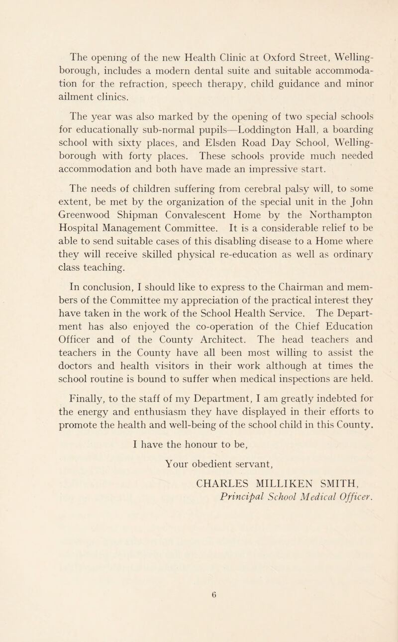 The opening of the new Health Clinic at Oxford Street, Welling¬ borough, includes a modern dental suite and suitable accommoda¬ tion for the refraction, speech therapy, child guidance and minor ailment clinics. The year was also marked by the opening of two special schools for educationally sub-normal pupils—Loddington Hall, a boarding school with sixty places, and Elsden Road Day School, Welling¬ borough with forty places. These schools provide much needed accommodation and both have made an impressive start. The needs of children suffering from cerebral palsy will, to some extent, be met by the organization of the special unit in the John Greenwood Shipman Convalescent Home by the Northampton Hospital Management Committee. It is a considerable relief to be able to send suitable cases of this disabling disease to a Home where they will receive skilled physical re-education as well as ordinary class teaching. In conclusion, I should like to express to the Chairman and mem¬ bers of the Committee my appreciation of the practical interest they have taken in the work of the School Health Service. The Depart¬ ment has also enjoyed the co-operation of the Chief Education Officer and of the County Architect. The head teachers and teachers in the County have all been most willing to assist the doctors and health visitors in their work although at times the school routine is bound to suffer when medical inspections are held. Finally, to the staff of my Department, I am greatly indebted for the energy and enthusiasm they have displayed in their efforts to promote the health and well-being of the school child in this County. I have the honour to be, Your obedient servant, CHARLES MILLIKEN SMITH, Principal School Medical Officer. G