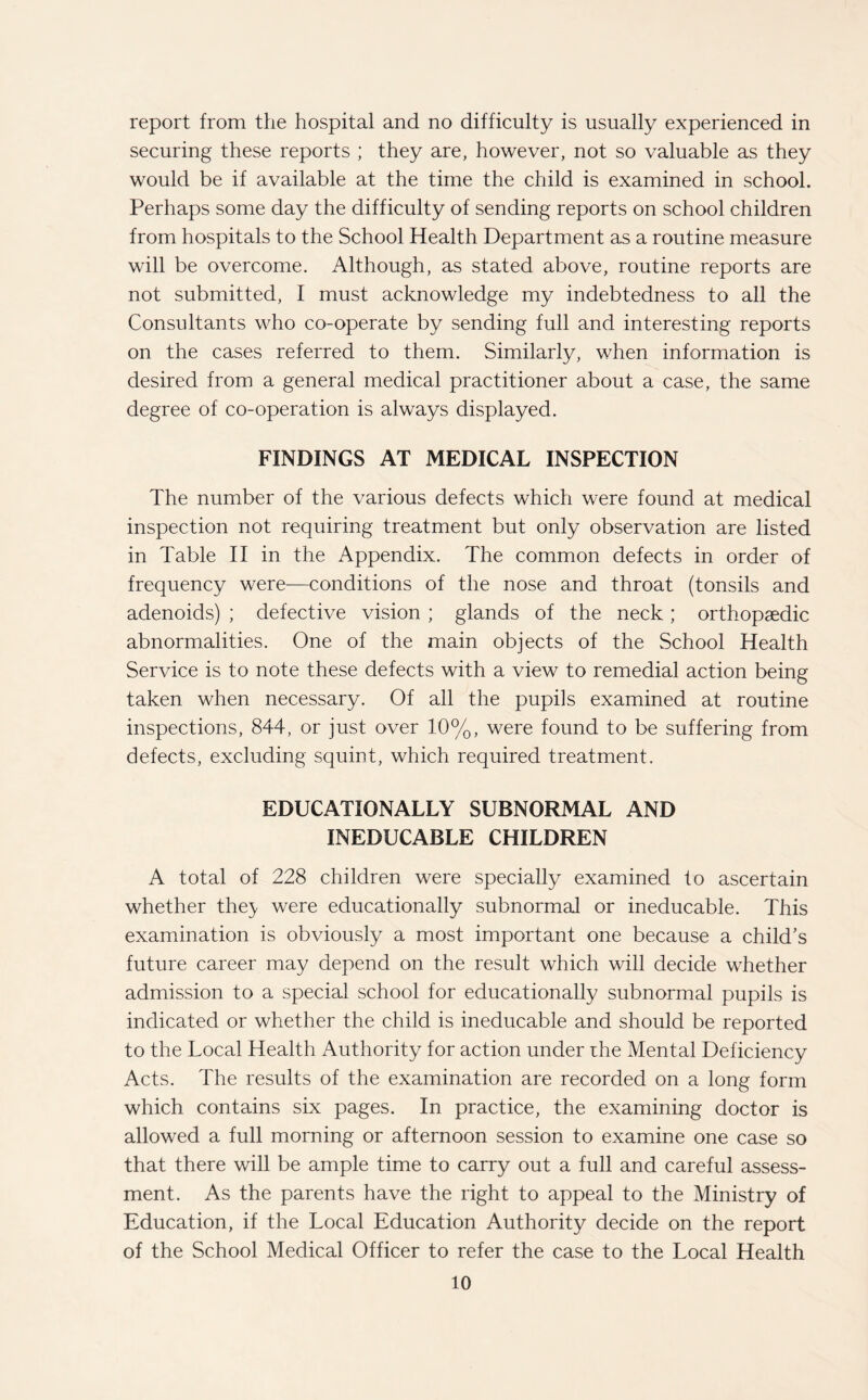 report from the hospital and no difficulty is usually experienced in securing these reports ; they are, however, not so valuable as they would be if available at the time the child is examined in school. Perhaps some day the difficulty of sending reports on school children from hospitals to the School Health Department as a routine measure will be overcome. Although, as stated above, routine reports are not submitted, I must acknowledge my indebtedness to all the Consultants who co-operate by sending full and interesting reports on the cases referred to them. Similarly, when information is desired from a general medical practitioner about a case, the same degree of co-operation is always displayed. FINDINGS AT MEDICAL INSPECTION The number of the various defects which were found at medical inspection not requiring treatment but only observation are listed in Table II in the Appendix. The common defects in order of frequency were—conditions of the nose and throat (tonsils and adenoids) ; defective vision ; glands of the neck ; orthopaedic abnormalities. One of the main objects of the School Health Service is to note these defects with a view to remedial action being taken when necessary. Of all the pupils examined at routine inspections, 844, or just over 10%, were found to be suffering from defects, excluding squint, which required treatment. EDUCATIONALLY SUBNORMAL AND INEDUCABLE CHILDREN A total of 228 children were specially examined to ascertain whether they were educationally subnormal or ineducable. This examination is obviously a most important one because a child’s future career may depend on the result which will decide whether admission to a special school for educationally subnormal pupils is indicated or whether the child is ineducable and should be reported to the Local Health Authority for action under the Mental Deficiency Acts. The results of the examination are recorded on a long form which contains six pages. In practice, the examining doctor is allowed a full morning or afternoon session to examine one case so that there will be ample time to carry out a full and careful assess¬ ment. As the parents have the right to appeal to the Ministry of Education, if the Local Education Authority decide on the report of the School Medical Officer to refer the case to the Local Health