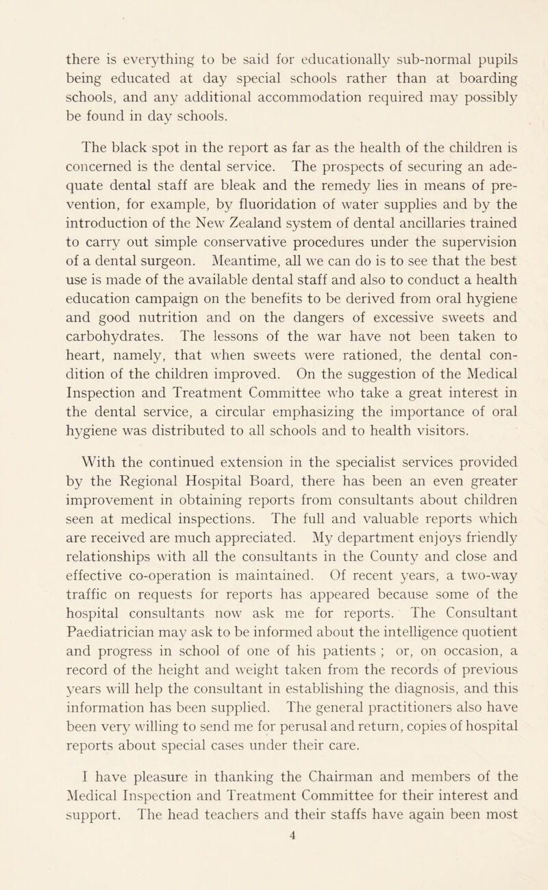 there is everything to be said for educationally sub-normal pupils being educated at day special schools rather than at boarding schools, and any additional accommodation required may possibly be found in day schools. The black spot in the report as far as the health of the children is concerned is the dental service. The prospects of securing an ade¬ quate dental staff are bleak and the remedy lies in means of pre¬ vention, for example, by fluoridation of water supplies and by the introduction of the New Zealand system of dental ancillaries trained to carry out simple conservative procedures under the supervision of a dental surgeon. Meantime, all we can do is to see that the best use is made of the available dental staff and also to conduct a health education campaign on the benefits to be derived from oral hygiene and good nutrition and on the dangers of excessive sweets and carbohydrates. The lessons of the war have not been taken to heart, namely, that when sweets were rationed, the dental con¬ dition of the children improved. On the suggestion of the Medical Inspection and Treatment Committee who take a great interest in the dental service, a circular emphasizing the importance of oral hygiene was distributed to all schools and to health visitors. With the continued extension in the specialist services provided by the Regional Hospital Board, there has been an even greater improvement in obtaining reports from consultants about children seen at medical inspections. The full and valuable reports which are received are much appreciated. My department enjoys friendly relationships with all the consultants in the County and close and effective co-operation is maintained. Of recent 3Tears, a two-way traffic on requests for reports has appeared because some of the hospital consultants now ask me for reports. The Consultant Paediatrician may ask to be informed about the intelligence quotient and progress in school of one of his patients ; or, on occasion, a record of the height and weight taken from the records of previous years will help the consultant in establishing the diagnosis, and this information has been supplied. The general practitioners also have been very willing to send me for perusal and return, copies of hospital reports about special cases under their care. I have pleasure in thanking the Chairman and members of the Medical Inspection and Treatment Committee for their interest and support. The head teachers and their staffs have again been most