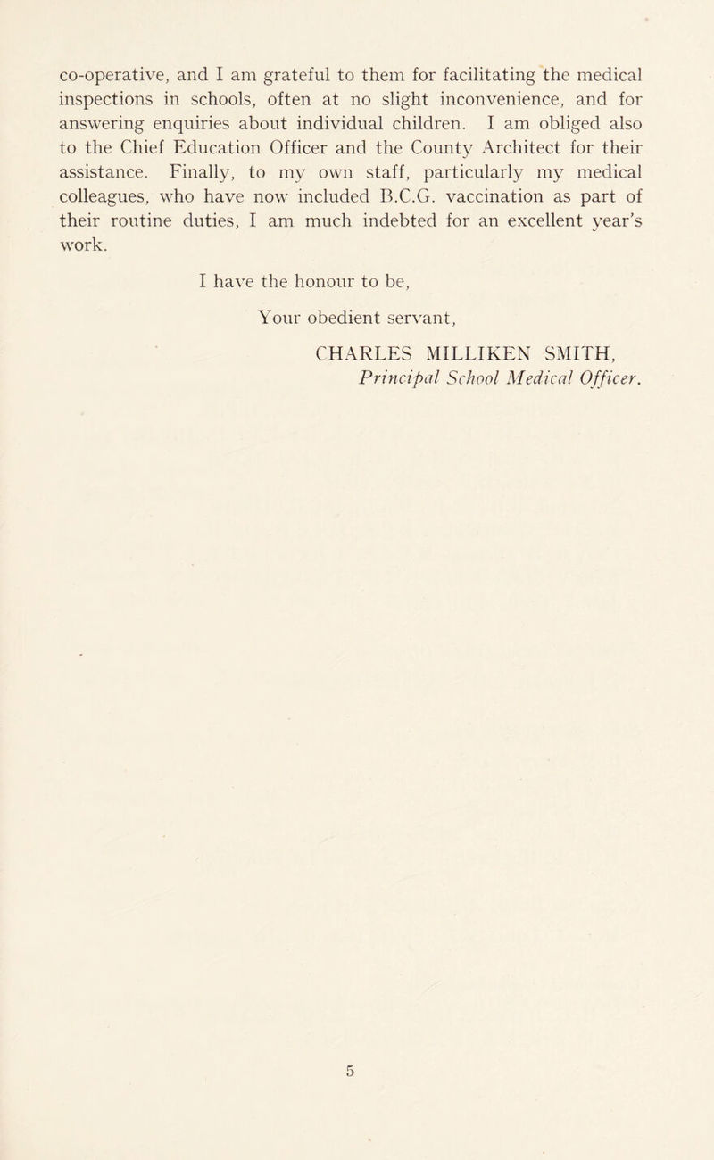 co-operative, and I am grateful to them for facilitating the medical inspections in schools, often at no slight inconvenience, and for answering enquiries about individual children. I am obliged also to the Chief Education Officer and the County Architect for their assistance. Finally, to my own staff, particularly my medical colleagues, who have now included B.C.G. vaccination as part of their routine duties, I am much indebted for an excellent year’s work. I have the honour to be, Your obedient servant, CHARLES MILLIKEN SMITH, Principal School Medical Officer.