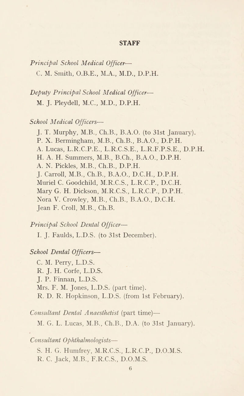 STAFF Principal School Medical Officer■— C. M. Smith, O.B.E., M.A., M.D., D.P.H. Deputy Principal School Medical Officer— M. J. Pleydell, M.C., M.D., D.P.H. School Medical Officers— J. T. Murphy, M.B., Ch.B., B.A.O. (to 31st January). P. X. Bermingham, M.B., Ch.B., B.A.O., D.P.H. A. Lucas, L.R.C.P.E., L.R.C.S.E., L.R.F.P.S.E., D.P.H. H. A. H. Summers, M.B., B.Ch., B.A.O., D.P.H. A. N. Pickles, M.B., Ch.B., D.P.H. J. Carroll, M.B., Ch.B., B.A.O., D.C.H., D.P.H. Muriel C. Goodchild, M.R.C.S., L.R.C.P., D.C.H. Mary G. H. Dickson, M.R.C.S., L.R.C.P., D.P.H. Nora V. Crowley, M.B., Ch.B., B.A.O., D.C.H. Jean F. Croll, M.B., Ch.B. Principal School Dental Officer— I. J. Faulds, L.D.S. (to 31st December). School Dental Officers— C. M. Perry, L.D.S. R. J. H. Corfe, L.D.S. J. P. Finnan, L.D.S. Mrs. F. M. Jones, L.D.S. (part time). R. D. R. Hopkinson, L.D.S. (from 1st February). Consultant Dental Anaesthetist (part time)— M. G. L. Lucas, M.B., Ch.B., D.A. (to 31st January). Consultant Ophthalmologists— S. H. G. Humfrey, M.R.C.S., L.R.C.P., D.O.M.S. R. C. Jack, M.B., F.R.C.S., D.O.M.S.