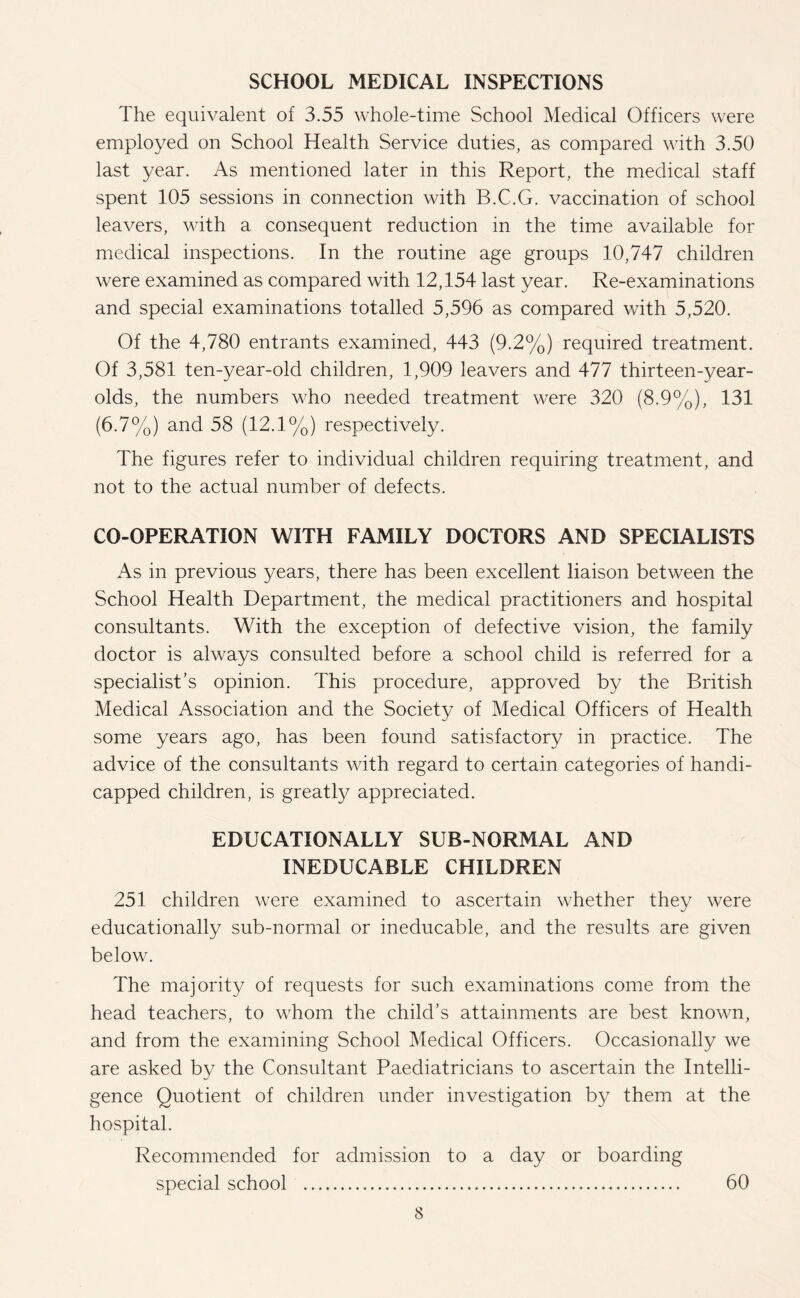 SCHOOL MEDICAL INSPECTIONS The equivalent of 3.55 whole-time School Medical Officers were employed on School Health Service duties, as compared with 3.50 last year. As mentioned later in this Report, the medical staff spent 105 sessions in connection with B.C.G. vaccination of school leavers, with a consequent reduction in the time available for medical inspections. In the routine age groups 10,747 children were examined as compared with 12,154 last year. Re-examinations and special examinations totalled 5,596 as compared with 5,520. Of the 4,780 entrants examined, 443 (9.2%) required treatment. Of 3,581 ten-year-old children, 1,909 leavers and 477 thirteen-year- olds, the numbers who needed treatment were 320 (8.9%), 131 (6.7%) and 58 (12.1%) respectively. The figures refer to individual children requiring treatment, and not to the actual number of defects. CO-OPERATION WITH FAMILY DOCTORS AND SPECIALISTS As in previous years, there has been excellent liaison between the School Health Department, the medical practitioners and hospital consultants. With the exception of defective vision, the family doctor is always consulted before a school child is referred for a specialist’s opinion. This procedure, approved by the British Medical Association and the Society of Medical Officers of Health some years ago, has been found satisfactory in practice. The advice of the consultants with regard to certain categories of handi¬ capped children, is greatly appreciated. EDUCATIONALLY SUB-NORMAL AND INEDUCABLE CHILDREN 251 children were examined to ascertain whether they were educationally sub-normal or ineducable, and the results are given below. The majority of requests for such examinations come from the head teachers, to whom the child’s attainments are best known, and from the examining School Medical Officers. Occasionally we are asked by the Consultant Paediatricians to ascertain the Intelli¬ gence Quotient of children under investigation by them at the hospital. Recommended for admission to a day or boarding special school . 60