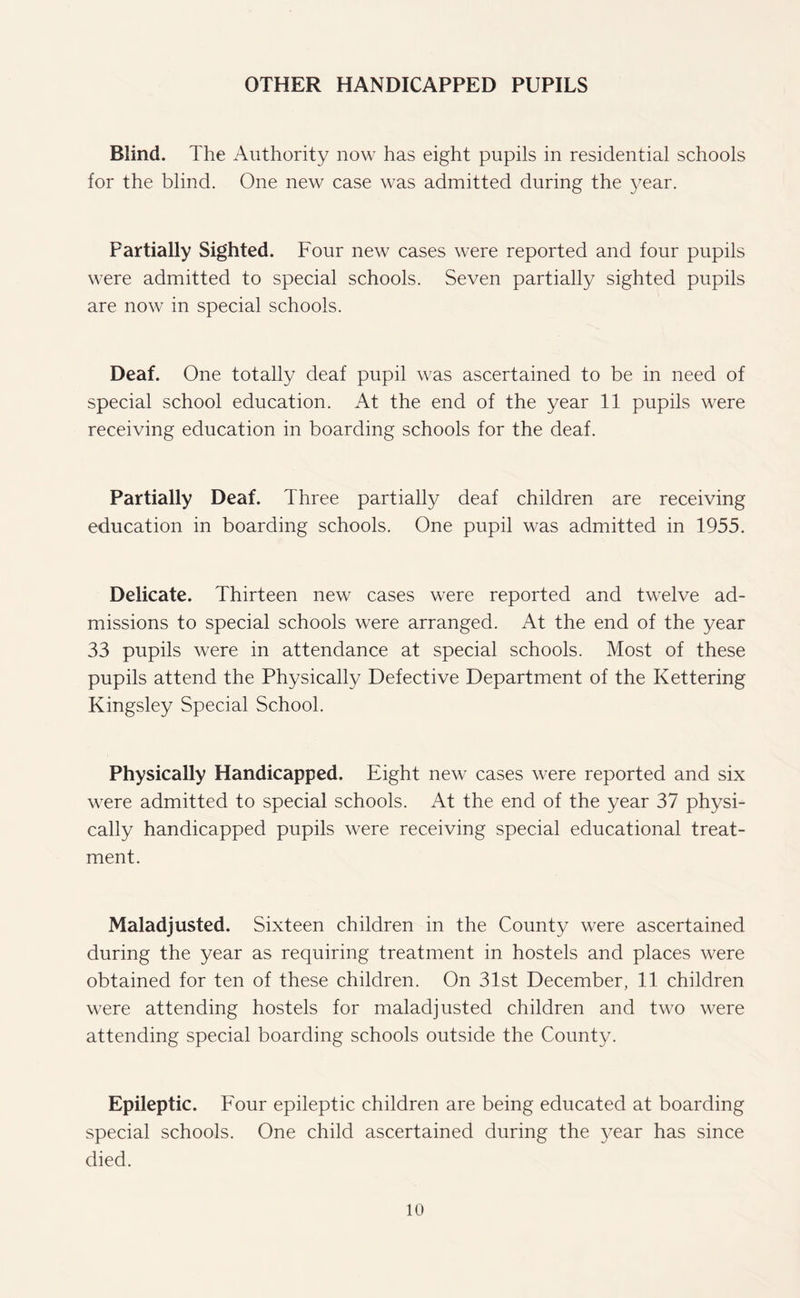 OTHER HANDICAPPED PUPILS Blind. The Authority now has eight pupils in residential schools for the blind. One new case was admitted during the year. Partially Sighted. Four new cases were reported and four pupils were admitted to special schools. Seven partially sighted pupils are now in special schools. Deaf. One totally deaf pupil was ascertained to be in need of special school education. At the end of the year 11 pupils were receiving education in boarding schools for the deaf. Partially Deaf. Three partially deaf children are receiving education in boarding schools. One pupil was admitted in 1955. Delicate. Thirteen new cases were reported and twelve ad¬ missions to special schools were arranged. At the end of the year 33 pupils were in attendance at special schools. Most of these pupils attend the Physically Defective Department of the Kettering Kingsley Special School. Physically Handicapped. Eight new cases were reported and six were admitted to special schools. At the end of the year 37 physi¬ cally handicapped pupils were receiving special educational treat¬ ment. Maladjusted. Sixteen children in the County were ascertained during the year as requiring treatment in hostels and places were obtained for ten of these children. On 31st December, 11 children were attending hostels for maladjusted children and two were attending special boarding schools outside the County. Epileptic. Four epileptic children are being educated at boarding special schools. One child ascertained during the year has since died.