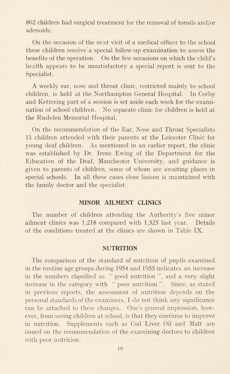 802 children had surgical treatment for the removal of tonsils and/or adenoids. On the occasion of the next visit of a medical officer to the school these children receive a special follow-up examination to assess the benefits of the operation. On the few occasions on which the child’s health appears to be unsatisfactory a special report is sent to the Specialist. A weekly ear, nose and throat clinic, restricted mainly to school children, is held at the Northampton General Hospital. In Corby and Kettering part of a session is set aside each week for the exami¬ nation of school children. No separate clinic for children is held at the Rushden Memorial Hospital. On the recommendation of the Ear, Nose and Throat Specialists 11 children attended with their parents at the Leicester Clinic for young deaf children. As mentioned in an earlier report, the clinic was established by Dr. Irene Ewing of the Department for the Education of the Deaf, Manchester University, and guidance is given to parents of children, some of whom are awaiting places in special schools. In all these cases close liaison is maintained with the family doctor and the specialist. MINOR AILMENT CLINICS The number of children attending the Authority’s five minor ailment clinics was 1,218 compared with 1,525 last year. Details of the conditions treated at the clinics are shown in Table IX. NUTRITION The comparison of the standard of nutrition of pupils examined m the routine age groups during 1954 and 1955 indicates an increase in the numbers classified as “ good nutrition ”, and a very slight increase in the category with “ poor nutrition ”. Since, as stated in previous reports, the assessment of nutrition depends on the personal standards of the examiners, I do not think any significance can be attached to these changes. One’s general impression, how¬ ever, from seeing children at school, is that they continue to improve in nutrition. Supplements such as Cod Liver Oil and Malt are issued on the recommendation of the examining doctors to children with poor nutrition.