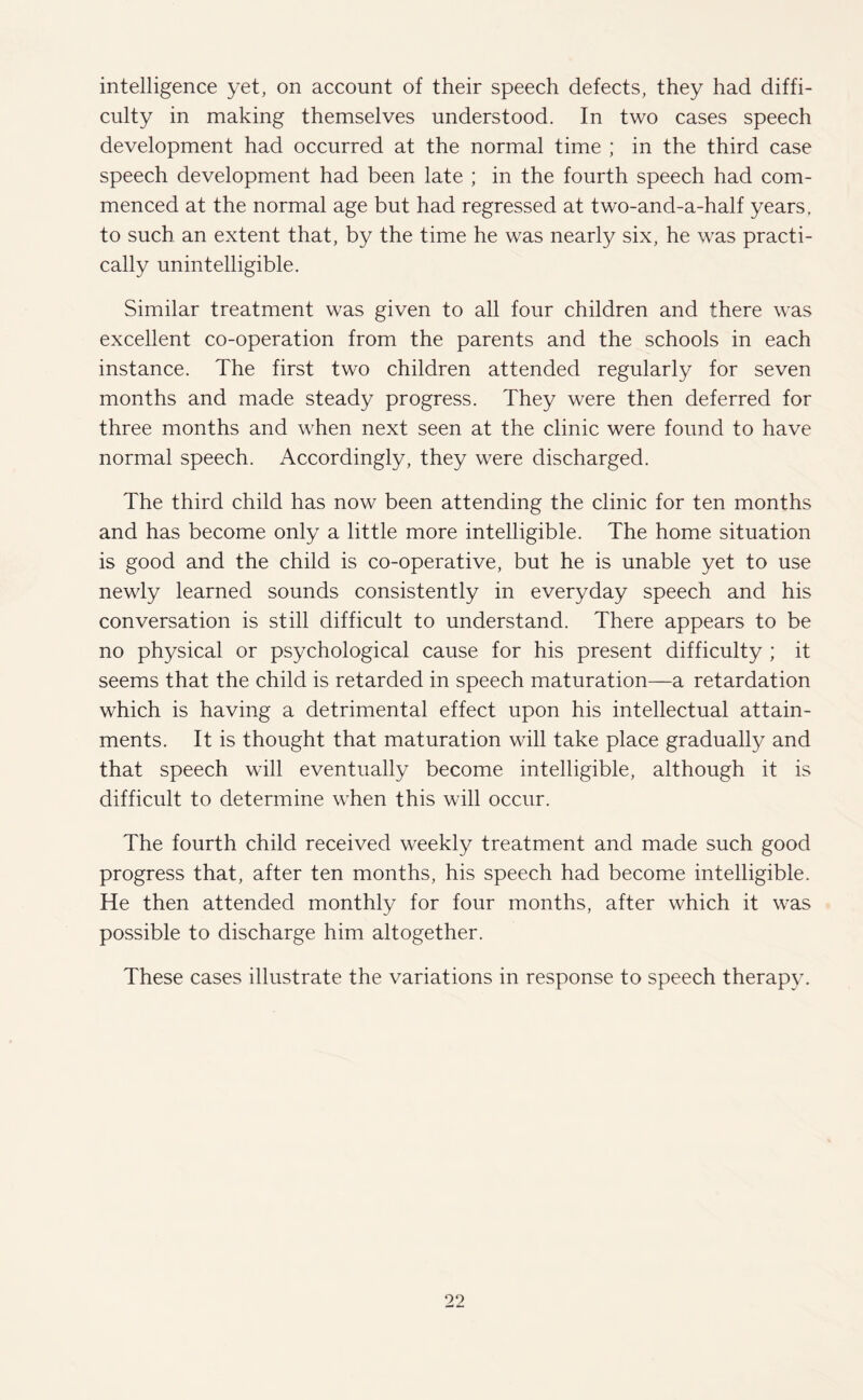 intelligence yet, on account of their speech defects, they had diffi¬ culty in making themselves understood. In two cases speech development had occurred at the normal time ; in the third case speech development had been late ; in the fourth speech had com¬ menced at the normal age but had regressed at two-and-a-half years, to such an extent that, by the time he was nearly six, he was practi¬ cally unintelligible. Similar treatment was given to all four children and there was excellent co-operation from the parents and the schools in each instance. The first two children attended regularly for seven months and made steady progress. They were then deferred for three months and when next seen at the clinic were found to have normal speech. Accordingly, they were discharged. The third child has now been attending the clinic for ten months and has become only a little more intelligible. The home situation is good and the child is co-operative, but he is unable yet to use newly learned sounds consistently in everyday speech and his conversation is still difficult to understand. There appears to be no physical or psychological cause for his present difficulty ; it seems that the child is retarded in speech maturation—a retardation which is having a detrimental effect upon his intellectual attain¬ ments. It is thought that maturation will take place gradually and that speech will eventually become intelligible, although it is difficult to determine when this will occur. The fourth child received weekly treatment and made such good progress that, after ten months, his speech had become intelligible. He then attended monthly for four months, after which it was possible to discharge him altogether. These cases illustrate the variations in response to speech therapy.