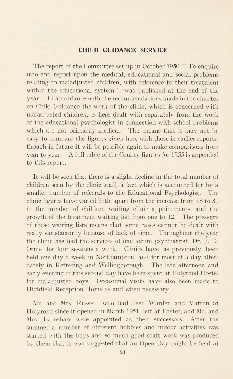 CHILD GUIDANCE SERVICE The report of the Committee set up in October 1950 “ To enquire into and report upon the medical, educational and social problems relating to maladjusted children, with reference to their treatment within the educational system ”, was published at the end of the year. In accordance with the recommendations made in the chapter on Child Guidance the work of the clinic, which is concerned with maladjusted children, is here dealt with separately from the work of the educational psychologist in connection with school problems which are not primarily medical. This means that it may not be easy to compare the figures given here with those in earlier reports, though in future it will be possible again to make comparisons from year to year. A full table of the County figures for 1955 is appended to this report. It will be seen that there is a slight decline in the total number of children seen by the clinic staff, a fact which is accounted for by a smaller number of referrals to the Educational Psychologist. The clinic figures have varied little apart from the increase from 18 to 30 in the number of children waiting clinic appointments, and the growth of the treatment waiting list from one to 12. The pressure of these waiting lists means that some cases cannot be dealt with really satisfactorily because of lack of time. Throughout the year the clinic has had the services of one locum psychiatrist, Dr. J. D. Orme, for four sessions a week. Clinics have, as previously, been held one day a week in Northampton, and for most of a day alter¬ nately in Kettering and Wellingborough. The late afternoon and early evening of this second day have been spent at Holvrood Hostel for maladjusted boys. Occasional visits have also been made to Highfield Reception Home as and when necessary. Mr. and Mrs. Russell, who had been Warden and Matron at Holyrood since it opened in March 1951, left at Easter, and Mr. and Mrs. Earnshaw were appointed as their successors. After the summer a number of different hobbies and indoor activities was started with the boys and so much good craft work was produced by them that it was suggested that an Open Day might be held at