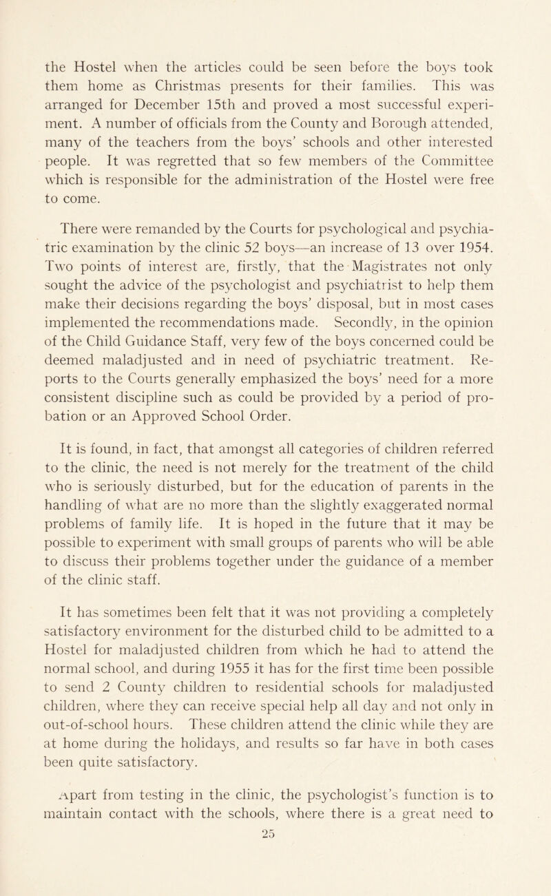 the Hostel when the articles could be seen before the bo37s took them home as Christmas presents for their families. This was arranged for December 15th and proved a most successful experi¬ ment. A number of officials from the County and Borough attended, many of the teachers from the boys’ schools and other interested people. It was regretted that so few members of the Committee which is responsible for the administration of the Hostel were free to come. There were remanded by the Courts for psychological and psychia¬ tric examination by the clinic 52 boys—an increase of 13 over 1954. Two points of interest are, firstly, that the Magistrates not only sought the advice of the psychologist and psychiatrist to help them make their decisions regarding the boys’ disposal, but in most cases implemented the recommendations made. Secondly, in the opinion of the Child Guidance Staff, very few of the boys concerned could be deemed maladjusted and in need of psychiatric treatment. Re¬ ports to the Courts generally emphasized the boys’ need for a more consistent discipline such as could be provided by a period of pro¬ bation or an Approved School Order. It is found, in fact, that amongst all categories of children referred to the clinic, the need is not merely for the treatment of the child who is seriously disturbed, but for the education of parents in the handling of what are no more than the slightly exaggerated normal problems of family life. It is hoped in the future that it may be possible to experiment with small groups of parents who will be able to discuss their problems together under the guidance of a member of the clinic staff. It has sometimes been felt that it was not providing a completely satisfactory environment for the disturbed child to be admitted to a Hostel for maladjusted children from which he had to attend the normal school, and during 1955 it has for the first time been possible to send 2 County children to residential schools for maladjusted children, where they can receive special help all day and not only in out-of-school hours. These children attend the clinic while they are at home during the holidays, and results so far have in both cases been quite satisfactory. Apart from testing in the clinic, the psychologist’s function is to maintain contact with the schools, where there is a great need to