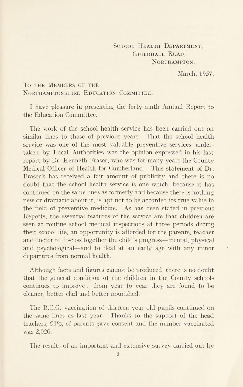 School Health Department, Guildhall Road, Northampton. March, 1957. To the Members of the Northamptonshire Education Committee. I have pleasure in presenting the forty-ninth Annual Report to the Education Committee. The work of the school health service has been carried out on similar lines to those of previous years. That the school health service was one of the most valuable preventive services under¬ taken by Local Authorities was the opinion expressed in his last report by Dr. Kenneth Fraser, who was for many years the County Medical Officer of Health for Cumberland. This statement of Dr. Fraser’s has received a fair amount of publicity and there is no doubt that the school health service is one which, because it has continued on the same lines as formerly and because there is nothing new or dramatic about it, is apt not to be accorded its true value in the field of preventive medicine. As has been stated in previous Reports, the essential features of the service are that children are seen at routine school medical inspections at three periods during their school life, an opportunity is afforded for the parents, teacher and doctor to discuss together the child’s progress—mental, physical and psychological—and to deal at an early age with any minor departures from normal health. Although facts and figures cannot be produced, there is no doubt that the general condition of the children in the County schools continues to improve : from year to year they are found to be cleaner, better clad and better nourished. The B.C.G. vaccination of thirteen year old pupils continued on the same lines as last year. Thanks to the support of the head teachers, 91% of parents gave consent and the number vaccinated was 2,026. The results of an important and extensive survey carried out by