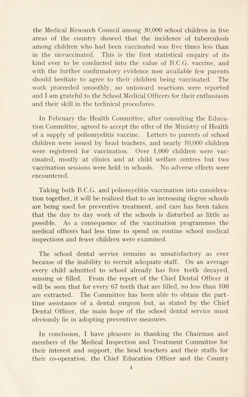 the Medical Research Council among 30,000 school children in five areas of the country showed that the incidence of tuberculosis among children who had been vaccinated was five times less than in the unvaccinated. This is the first statistical enquiry of its kind ever to be conducted into the value of B.C.G. vaccine, and with the further confirmatory evidence now available few parents should hesitate to agree to their children being vaccinated. The work proceeded smoothly, no untoward reactions were reported and I am grateful to the School Medical Officers for their enthusiasm and their skill in the technical procedures. In February the Health Committee, after consulting the Educa¬ tion Committee, agreed to accept the offer of the Ministry of Health of a supply of poliomyelitis vaccine. Letters to parents of school children were issued by head teachers, and nearly 10,000 children were registered for vaccination. Over 1,000 children were vac¬ cinated, mostly at clinics and at child welfare centres but two vaccination sessions were held in schools. No adverse effects were encountered. Taking both B.C.G. and poliomyelitis vaccination into considera¬ tion together, it will be realized that to an increasing degree schools are being used for preventive treatment, and care has been taken that the day to day work of the schools is disturbed as little as possible. As a consequence of the vaccination programmes the medical officers had less time to spend on routine school medical inspections and fewer children were examined. The school dental service remains as unsatisfactory as ever because of the inability to recruit adequate staff. On an average every child admitted to school already has five teeth decayed, missing or filled. From the report of the Chief Dental Officer it will be seen that for every 67 teeth that are filled, no less than 100 are extracted. The Committee has been able to obtain the part- time assistance of a dental surgeon but, as stated by the Chief Dental Officer, the main hope of the school dental service must obviously lie in adopting preventive measures. In conclusion, I have pleasure in thanking the Chairman and members of the Medical Inspection and Treatment Committee for their interest and support, the head teachers and their staffs for their co-operation, the Chief Education Officer and the County