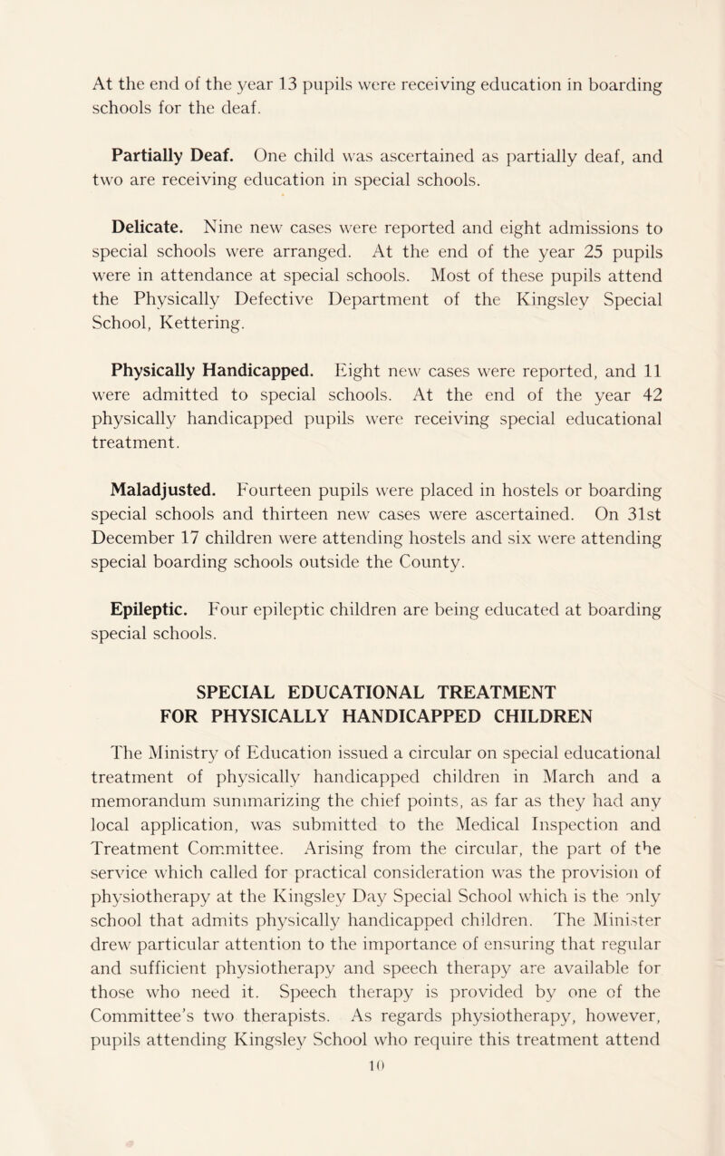 At the end of the year 13 pupils were receiving education in boarding schools for the deaf. Partially Deaf. One child was ascertained as partially deaf, and two are receiving education in special schools. Delicate. Nine new cases were reported and eight admissions to special schools were arranged. At the end of the year 25 pupils were in attendance at special schools. Most of these pupils attend the Physically Defective Department of the Kingsley Special School, Kettering. Physically Handicapped. Eight new cases were reported, and 11 were admitted to special schools. At the end of the year 42 physically handicapped pupils were receiving special educational treatment. Maladjusted. Fourteen pupils were placed in hostels or boarding special schools and thirteen new cases were ascertained. On 31st December 17 children were attending hostels and six were attending special boarding schools outside the County. Epileptic. F our epileptic children are being educated at boarding special schools. SPECIAL EDUCATIONAL TREATMENT FOR PHYSICALLY HANDICAPPED CHILDREN The Ministry of Education issued a circular on special educational treatment of physically handicapped children in March and a memorandum summarizing the chief points, as far as they had any local application, was submitted to the Medical Inspection and Treatment Committee. Arising from the circular, the part of the service which called for practical consideration was the provision of physiotherapy at the Kingsley Day Special School which is the only school that admits physically handicapped children. The Minister drew particular attention to the importance of ensuring that regular and sufficient physiotherapy and speech therapy are available for those who need it. Speech therapy is provided by one of the Committee’s two therapists. As regards physiotherapy, however, pupils attending Kingsley School who require this treatment attend