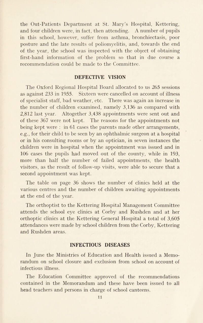 the Out-Patients Department at St. Mary’s Hospital, Kettering, and four children were, in fact, then attending. A number of pupils in this school, however, suffer from asthma, bronchiectasis, poor posture and the late results of poliomyelitis, and, towards the end of the year, the school was inspected with the object of obtaining first-hand information of the problem so that in due course a recommendation could be made to the Committee. DEFECTIVE VISION The Oxford Regional Hospital Board allocated to us 265 sessions as against 233 in 1955. Sixteen were cancelled on account of illness of specialist staff, bad weather, etc. There was again an increase in the number of children examined, namely 3,136 as compared with 2,812 last year. Altogether 3,438 appointments were sent out and of these 367 were not kept. The reasons for the appointments not being kept were : in 61 cases the parents made other arrangements, e.g., for their child to be seen by an ophthalmic surgeon at a hospital or in his consulting rooms or by an optician, in seven instances the children were in hospital when the appointment was issued and in 106 cases the pupils had moved out of the county, while in 193, more than half the number of failed appointments, the health visitors, as the result of follow-up visits, were able to secure that a second appointment was kept. The table on page 36 shows the number of clinics held at the various centres and the number of children awaiting appointments at the end of the year. The orthoptist to the Kettering Hospital Management Committee attends the school eye clinics at Corby and Rushden and at her orthoptic clinics at the Kettering General Hospital a total of 3,605 attendances were made by school children from the Corby, Kettering and Rushden areas. INFECTIOUS DISEASES In June the Ministries of Education and Health issued a Memo¬ randum on school closure and exclusion from school on account of infectious illness. The Education Committee approved of the recommendations contained in the Memorandum and these have been issued to all head teachers and persons in charge of school canteens. ll