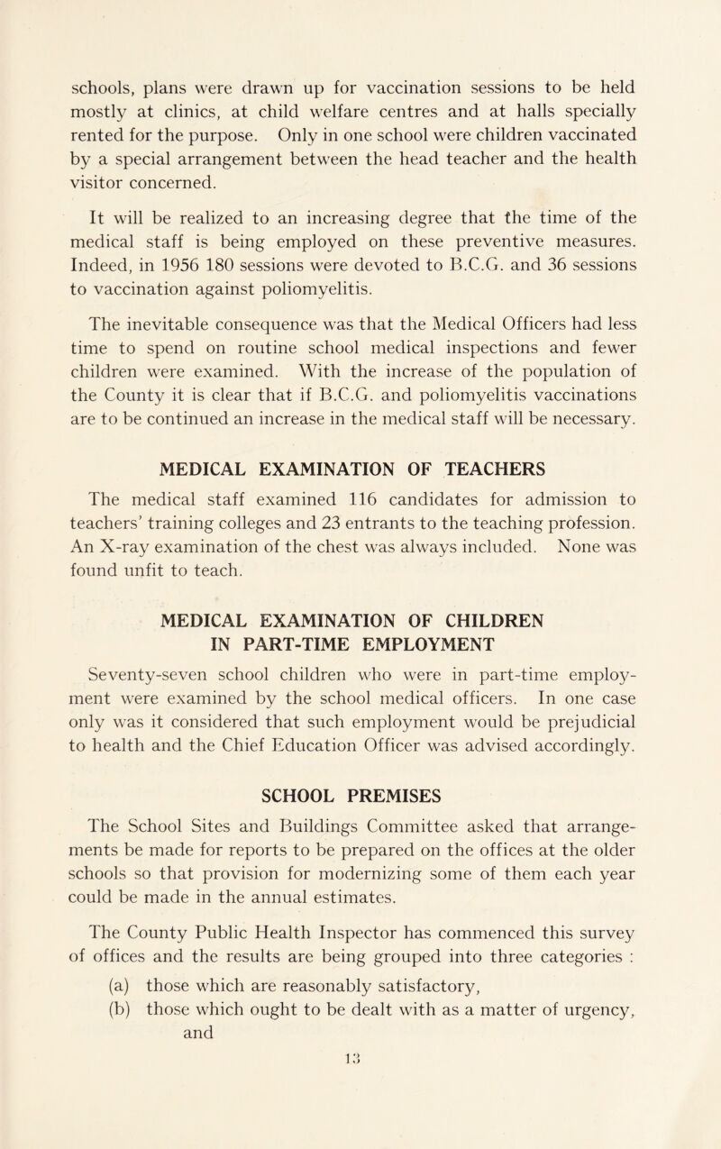 schools, plans were drawn up for vaccination sessions to be held mostly at clinics, at child welfare centres and at halls specially rented for the purpose. Only in one school were children vaccinated by a special arrangement between the head teacher and the health visitor concerned. It will be realized to an increasing degree that the time of the medical staff is being employed on these preventive measures. Indeed, in 1956 180 sessions were devoted to B.C.G. and 36 sessions to vaccination against poliomyelitis. The inevitable consequence was that the Medical Officers had less time to spend on routine school medical inspections and fewer children were examined. With the increase of the population of the County it is clear that if B.C.G. and poliomyelitis vaccinations are to be continued an increase in the medical staff will be necessary. MEDICAL EXAMINATION OF TEACHERS The medical staff examined 116 candidates for admission to teachers’ training colleges and 23 entrants to the teaching profession. An X-ray examination of the chest was always included. None was found unfit to teach. MEDICAL EXAMINATION OF CHILDREN IN PART-TIME EMPLOYMENT Seventy-seven school children who were in part-time employ¬ ment were examined by the school medical officers. In one case only was it considered that such employment would be prejudicial to health and the Chief Education Officer was advised accordingly. SCHOOL PREMISES The School Sites and Buildings Committee asked that arrange¬ ments be made for reports to be prepared on the offices at the older schools so that provision for modernizing some of them each year could be made in the annual estimates. The County Public Health Inspector has commenced this survey of offices and the results are being grouped into three categories : (a) those which are reasonably satisfactory, (b) those which ought to be dealt with as a matter of urgency, and