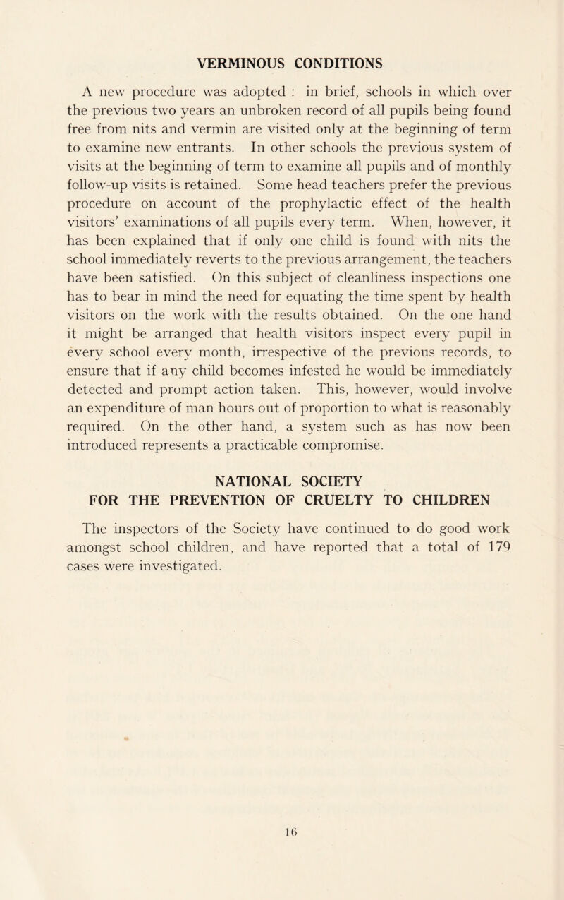 VERMINOUS CONDITIONS A new procedure was adopted : in brief, schools in which over the previous two years an unbroken record of all pupils being found free from nits and vermin are visited only at the beginning of term to examine new entrants. In other schools the previous system of visits at the beginning of term to examine all pupils and of monthly follow-up visits is retained. Some head teachers prefer the previous procedure on account of the prophylactic effect of the health visitors’ examinations of all pupils every term. When, however, it has been explained that if only one child is found with nits the school immediately reverts to the previous arrangement, the teachers have been satisfied. On this subject of cleanliness inspections one has to bear in mind the need for equating the time spent by health visitors on the work with the results obtained. On the one hand it might be arranged that health visitors inspect every pupil in every school every month, irrespective of the previous records, to ensure that if any child becomes infested he would be immediately detected and prompt action taken. This, however, would involve an expenditure of man hours out of proportion to what is reasonably required. On the other hand, a system such as has now been introduced represents a practicable compromise. NATIONAL SOCIETY FOR THE PREVENTION OF CRUELTY TO CHILDREN The inspectors of the Society have continued to do good work amongst school children, and have reported that a total of 179 cases were investigated.