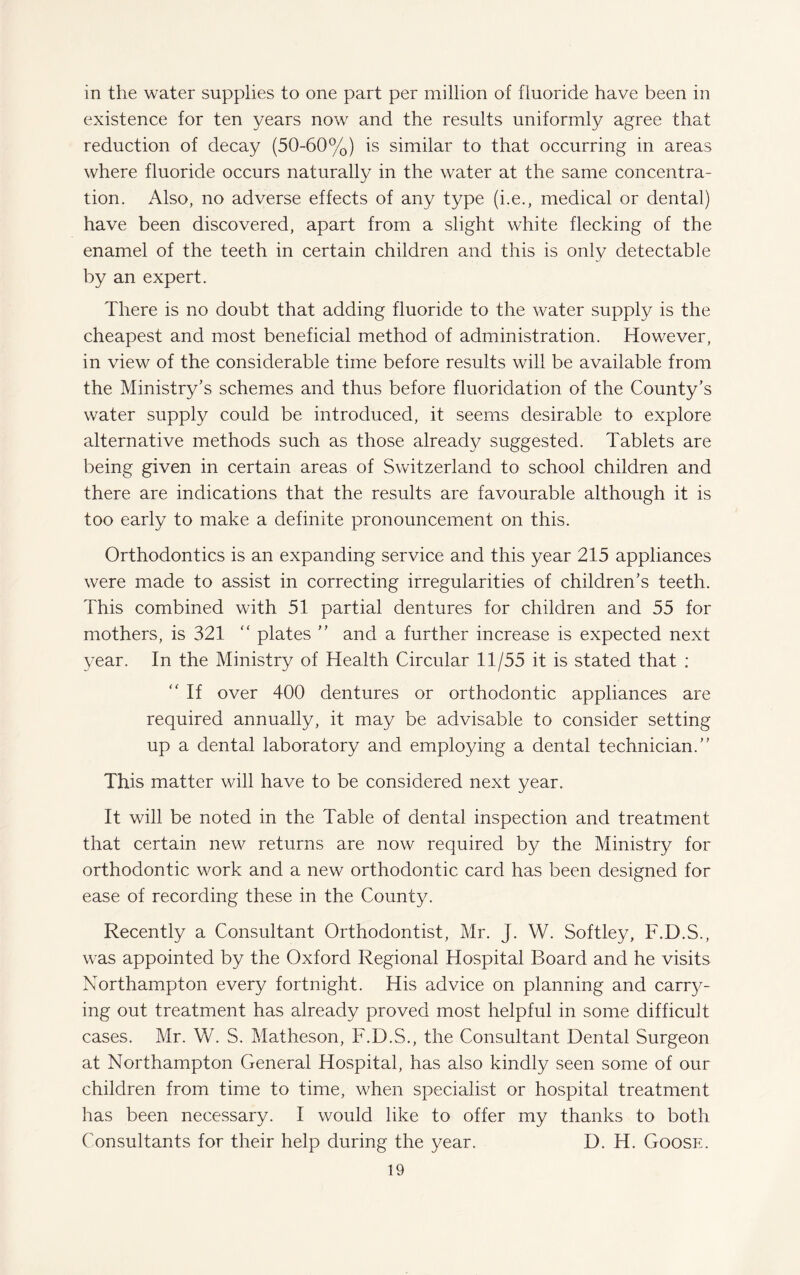 in the water supplies to one part per million of fluoride have been in existence for ten years now and the results uniformly agree that reduction of decay (50-60%) is similar to that occurring in areas where fluoride occurs naturally in the water at the same concentra¬ tion. Also, no adverse effects of any type (i.e., medical or dental) have been discovered, apart from a slight white flecking of the enamel of the teeth in certain children and this is only detectable by an expert. There is no doubt that adding fluoride to the water supply is the cheapest and most beneficial method of administration. However, in view of the considerable time before results will be available from the Ministry’s schemes and thus before fluoridation of the County’s water supply could be introduced, it seems desirable to explore alternative methods such as those already suggested. Tablets are being given in certain areas of Switzerland to school children and there are indications that the results are favourable although it is too early to make a definite pronouncement on this. Orthodontics is an expanding service and this year 215 appliances were made to assist in correcting irregularities of children’s teeth. This combined with 51 partial dentures for children and 55 for mothers, is 321 “ plates ” and a further increase is expected next year. In the Ministry of Health Circular 11/55 it is stated that : “ If over 400 dentures or orthodontic appliances are required annually, it may be advisable to consider setting up a dental laboratory and employing a dental technician.” This matter will have to be considered next year. It will be noted in the Table of dental inspection and treatment that certain new returns are now required by the Ministry for orthodontic work and a new orthodontic card has been designed for ease of recording these in the County. Recently a Consultant Orthodontist, Mr. J. W. Softley, F.D.S., was appointed by the Oxford Regional Hospital Board and he visits Northampton every fortnight. His advice on planning and carry¬ ing out treatment has already proved most helpful in some difficult cases. Mr. W. S. Matheson, F.D.S., the Consultant Dental Surgeon at Northampton General Hospital, has also kindly seen some of our children from time to time, when specialist or hospital treatment has been necessary. I would like to offer my thanks to both Consultants for their help during the year. D. H. Goose.