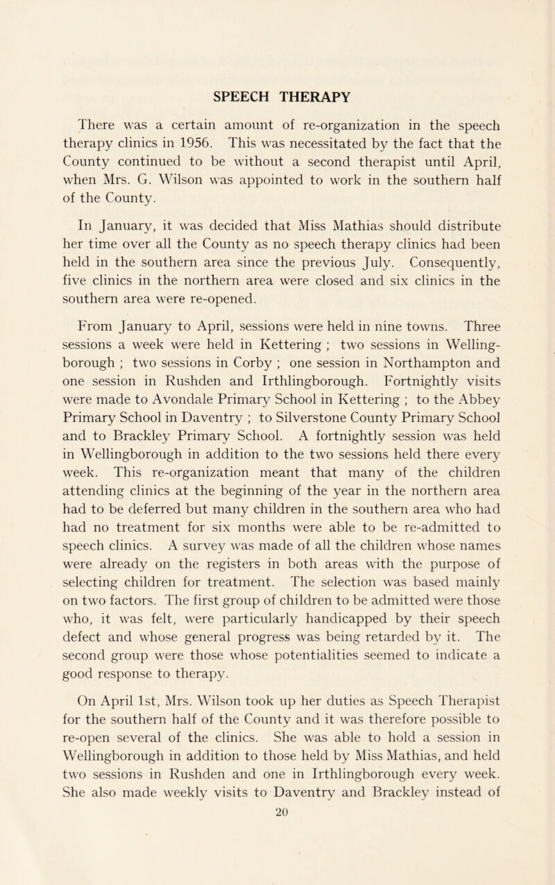 SPEECH THERAPY There was a certain amount of re-organization in the speech therapy clinics in 1956. This was necessitated by the fact that the County continued to be without a second therapist until April, when Mrs. G. Wilson was appointed to work in the southern half of the County. In January, it was decided that Miss Mathias should distribute her time over all the County as no speech therapy clinics had been held in the southern area since the previous July. Consequently, five clinics in the northern area were closed and six clinics in the southern area were re-opened. From January to April, sessions were held in nine towns. Three sessions a week were held in Kettering ; two sessions in Welling¬ borough ; two sessions in Corby ; one session in Northampton and one session in Rushden and Irthlingborough. Fortnightly visits were made to Avondale Primary School in Kettering ; to the Abbey Primary School in Daventry ; to Silverstone County Primary School and to Brackley Primary School. A fortnightly session was held in Wellingborough in addition to the two sessions held there every week. This re-organization meant that many of the children attending clinics at the beginning of the year in the northern area had to be deferred but many children in the southern area who had had no treatment for six months were able to be re-admitted to speech clinics. A survey was made of all the children whose names were already on the registers in both areas with the purpose of selecting children for treatment. The selection was based mainly on two factors. The first group of children to be admitted were those who, it was felt, were particularly handicapped by their speech defect and whose general progress was being retarded by it. The second group were those whose potentialities seemed to indicate a good response to therapy. On April 1st, Mrs. Wilson took up her duties as Speech Therapist for the southern half of the County and it was therefore possible to re-open several of the clinics. She was able to hold a session in Wellingborough in addition to those held by Miss Mathias, and held two sessions in Rushden and one in Irthlingborough every week. She also made weekly visits to Daventry and Brackley instead of