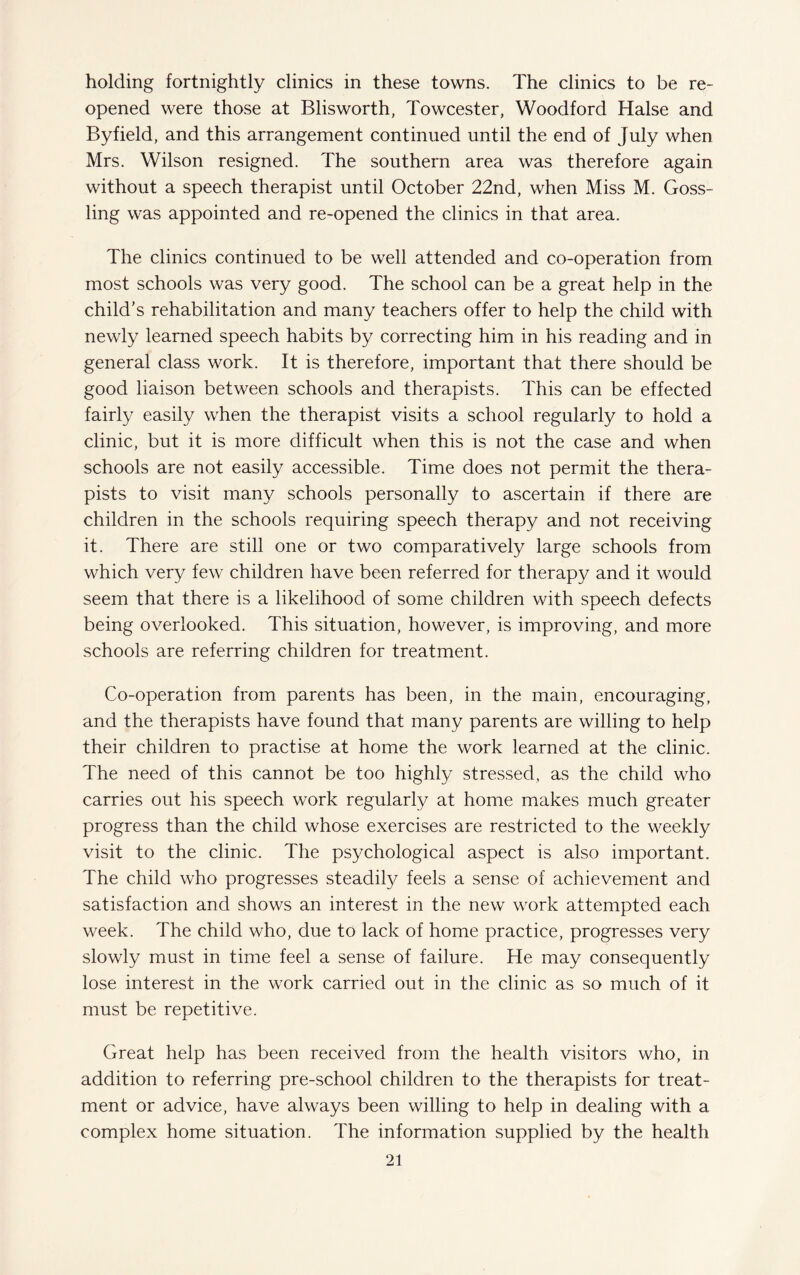 holding fortnightly clinics in these towns. The clinics to be re¬ opened were those at Blisworth, Towcester, Woodford Halse and Byfield, and this arrangement continued until the end of July when Mrs. Wilson resigned. The southern area was therefore again without a speech therapist until October 22nd, when Miss M. Goss- ling was appointed and re-opened the clinics in that area. The clinics continued to be well attended and co-operation from most schools was very good. The school can be a great help in the child's rehabilitation and many teachers offer to help the child with newly learned speech habits by correcting him in his reading and in general class work. It is therefore, important that there should be good liaison between schools and therapists. This can be effected fairly easily when the therapist visits a school regularly to hold a clinic, but it is more difficult when this is not the case and when schools are not easily accessible. Time does not permit the thera¬ pists to visit many schools personally to ascertain if there are children in the schools requiring speech therapy and not receiving it. There are still one or two comparatively large schools from which very few children have been referred for therapy and it would seem that there is a likelihood of some children with speech defects being overlooked. This situation, however, is improving, and more schools are referring children for treatment. Co-operation from parents has been, in the main, encouraging, and the therapists have found that many parents are willing to help their children to practise at home the work learned at the clinic. The need of this cannot be too highly stressed, as the child who carries out his speech work regularly at home makes much greater progress than the child whose exercises are restricted to the weekly visit to the clinic. The psychological aspect is also important. The child who progresses steadily feels a sense of achievement and satisfaction and shows an interest in the new work attempted each week. The child who, due to lack of home practice, progresses very slowly must in time feel a sense of failure. He may consequently lose interest in the work carried out in the clinic as so much of it must be repetitive. Great help has been received from the health visitors who, in addition to referring pre-school children to the therapists for treat¬ ment or advice, have always been willing to help in dealing with a complex home situation. The information supplied by the health