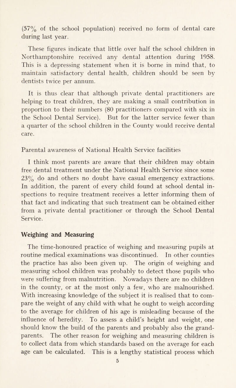 (57% of the school population) received no form of dental care during last year. These figures indicate that little over half the school children in Northamptonshire received any dental attention during 1958. This is a depressing statement when it is borne in mind that, to maintain satisfactory dental health, children should be seen by dentists twice per annum. It is thus clear that although private dental practitioners are helping to treat children, they are making a small contribution in proportion to their numbers (80 practitioners compared with six in the School Dental Service). But for the latter service fewer than a quarter of the school children in the County would receive dental care. Parental awareness of National Health Service facilities I think most parents are aware that their children may obtain free dental treatment under the National Health Service since some 23% do and others no doubt have casual emergency extractions. In addition, the parent of every child found at school dental in¬ spections to require treatment receives a letter informing them of that fact and indicating that such treatment can be obtained either from a private dental practitioner or through the School Dental Service. Weighing and Measuring The time-honoured practice of weighing and measuring pupils at routine medical examinations was discontinued. In other counties the practice has also been given up. The origin of weighing and measuring school children was probably to detect those pupils who were suffering from malnutrition. Nowadays there are no children in the county, or at the most only a few, who are malnourished. With increasing knowledge of the subject it is realised that to com¬ pare the weight of any child with what he ought to weigh according to the average for children of his age is misleading because of the influence of heredity. To assess a child’s height and weight, one should know the build of the parents and probably also the grand¬ parents. The other reason for weighing and measuring children is to collect data from which standards based on the average for each age can be calculated. This is a lengthy statistical process which