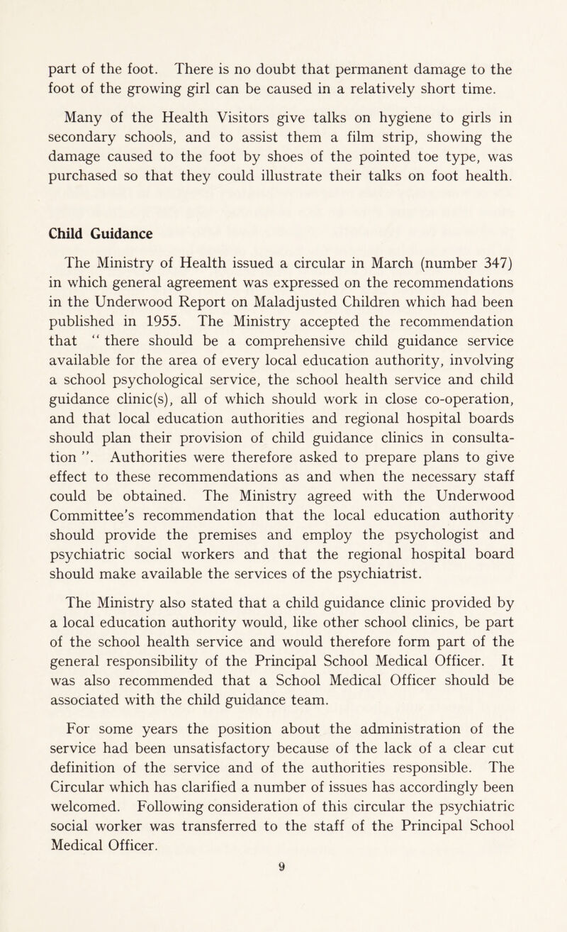 part of the foot. There is no doubt that permanent damage to the foot of the growing girl can be caused in a relatively short time. Many of the Health Visitors give talks on hygiene to girls in secondary schools, and to assist them a film strip, showing the damage caused to the foot by shoes of the pointed toe type, was purchased so that they could illustrate their talks on foot health. Child Guidance The Ministry of Health issued a circular in March (number 347) in which general agreement was expressed on the recommendations in the Underwood Report on Maladjusted Children which had been published in 1955. The Ministry accepted the recommendation that “ there should be a comprehensive child guidance service available for the area of every local education authority, involving a school psychological service, the school health service and child guidance clinic(s), all of which should work in close co-operation, and that local education authorities and regional hospital boards should plan their provision of child guidance clinics in consulta¬ tion Authorities were therefore asked to prepare plans to give effect to these recommendations as and when the necessary staff could be obtained. The Ministry agreed with the Underwood Committee's recommendation that the local education authority should provide the premises and employ the psychologist and psychiatric social workers and that the regional hospital board should make available the services of the psychiatrist. The Ministry also stated that a child guidance clinic provided by a local education authority would, like other school clinics, be part of the school health service and would therefore form part of the general responsibility of the Principal School Medical Officer. It was also recommended that a School Medical Officer should be associated with the child guidance team. For some years the position about the administration of the service had been unsatisfactory because of the lack of a clear cut definition of the service and of the authorities responsible. The Circular which has clarified a number of issues has accordingly been welcomed. Following consideration of this circular the psychiatric social worker was transferred to the staff of the Principal School Medical Officer.