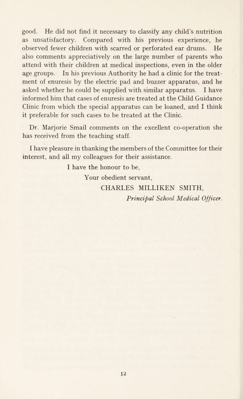 good. He did not find it necessary to classify any child’s nutrition as unsatisfactory. Compared with his previous experience, he observed fewer children with scarred or perforated ear drums. He also comments appreciatively on the large number of parents who attend with their children at medical inspections, even in the older age groups. In his previous Authority he had a clinic for the treat¬ ment of enuresis by the electric pad and buzzer apparatus, and he asked whether he could be supplied with similar apparatus. I have informed him that cases of enuresis are treated at the Child Guidance Clinic from which the special apparatus can be loaned, and I think it preferable for such cases to be treated at the Clinic. Dr. Marjorie Smail comments on the excellent co-operation she has received from the teaching staff. I have pleasure in thanking the members of the Committee for their interest, and all my colleagues for their assistance. I have the honour to be, Your obedient servant, CHARLES MILLIKEN SMITH, Principal School Medical Officer. U