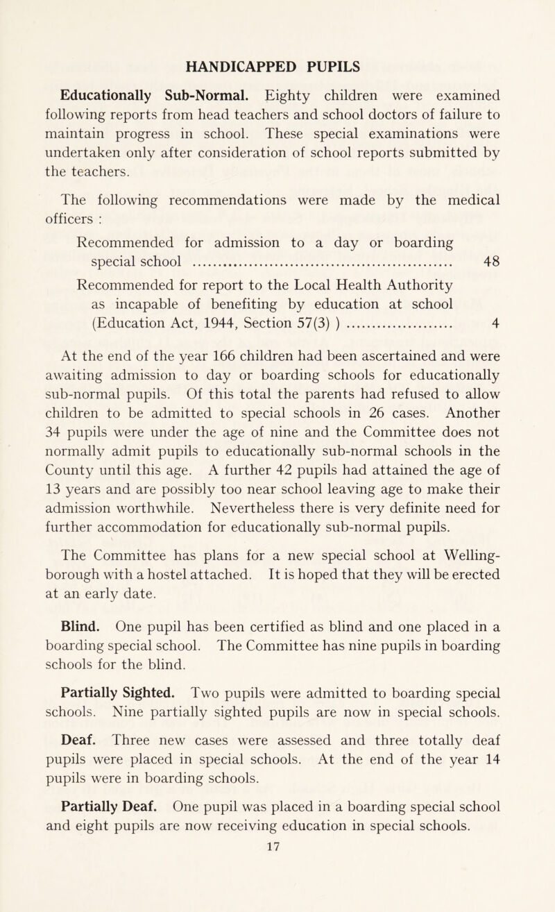 HANDICAPPED PUPILS Educationally Sub-Normal. Eighty children were examined following reports from head teachers and school doctors of failure to maintain progress in school. These special examinations were undertaken only after consideration of school reports submitted by the teachers. The following recommendations were made by the medical officers : Recommended for admission to a day or boarding special school . 48 Recommended for report to the Local Health Authority as incapable of benefiting by education at school (Education Act, 1944, Section 57(3) ) . 4 At the end of the year 166 children had been ascertained and were awaiting admission to day or boarding schools for educationally sub-normal pupils. Of this total the parents had refused to allow children to be admitted to special schools in 26 cases. Another 34 pupils were under the age of nine and the Committee does not normally admit pupils to educationally sub-normal schools in the County until this age. A further 42 pupils had attained the age of 13 years and are possibly too near school leaving age to make their admission worthwhile. Nevertheless there is very definite need for further accommodation for educationally sub-normal pupils. The Committee has plans for a new special school at Welling¬ borough with a hostel attached. It is hoped that they will be erected at an early date. Blind. One pupil has been certified as blind and one placed in a boarding special school. The Committee has nine pupils in boarding schools for the blind. Partially Sighted. Two pupils were admitted to boarding special schools. Nine partially sighted pupils are now in special schools. Deaf. Three new cases were assessed and three totally deaf pupils were placed in special schools. At the end of the year 14 pupils were in boarding schools. Partially Deaf. One pupil was placed in a boarding special school and eight pupils are now receiving education in special schools.