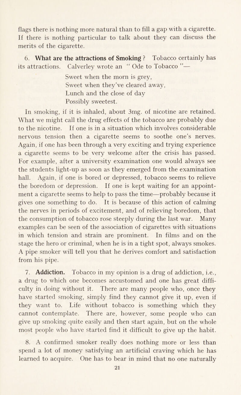 flags there is nothing more natural than to fill a gap with a cigarette. If there is nothing particular to talk about they can discuss the merits of the cigarette. 6. What are the attractions of Smoking ? Tobacco certainly has its attractions. Calverley wrote an “ Ode to Tobacco ”— Sweet when the morn is grey, Sweet when they’ve cleared away, Lunch and the close of day Possibly sweetest. In smoking, if it is inhaled, about 3mg. of nicotine are retained. What we might call the drug effects of the tobacco are probably due to the nicotine. If one is in a situation which involves considerable nervous tension then a cigarette seems to soothe one’s nerves. Again, if one has been through a very exciting and trying experience a cigarette seems to be very welcome after the crisis has passed. For example, after a university examination one would always see the students light-up as soon as they emerged from the examination hall. Again, if one is bored or depressed, tobacco seems to relieve the boredom or depression. If one is kept waiting for an appoint¬ ment a cigarette seems to help to pass the time—probably because it gives one something to do. It is because of this action of calming the nerves in periods of excitement, and of relieving boredom, that the consumption of tobacco rose steeply during the last war. Many examples can be seen of the association of cigarettes with situations in which tension and strain are prominent. In films and on the stage the hero or criminal, when he is in a tight spot, always smokes. A pipe smoker will tell you that he derives comfort and satisfaction from his pipe. 7. Addiction. Tobacco in my opinion is a drug of addiction, i.e., a drug to which one becomes accustomed and one has great diffi¬ culty in doing without it. There are many people who, once they have started smoking, simply find they cannot give it up, even if they want to. Life without tobacco is something which they cannot contemplate. There are, however, some people who can give up smoking quite easily and then start again, but on the whole most people who have started find it difficult to give up the habit. 8. A confirmed smoker really does nothing more or less than spend a lot of money satisfying an artificial craving which he has learned to acquire. One has to bear in mind that no one naturally