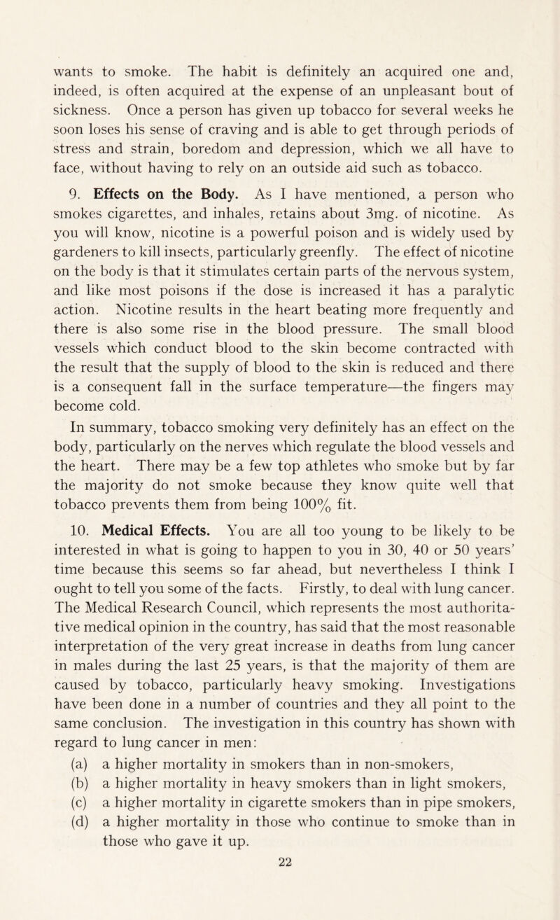 wants to smoke. The habit is definitely an acquired one and, indeed, is often acquired at the expense of an unpleasant bout of sickness. Once a person has given up tobacco for several weeks he soon loses his sense of craving and is able to get through periods of stress and strain, boredom and depression, which we all have to face, without having to rely on an outside aid such as tobacco. 9. Effects on the Body. As I have mentioned, a person who smokes cigarettes, and inhales, retains about 3mg. of nicotine. As you will know, nicotine is a powerful poison and is widely used by gardeners to kill insects, particularly greenfly. The effect of nicotine on the body is that it stimulates certain parts of the nervous system, and like most poisons if the dose is increased it has a paralytic action. Nicotine results in the heart beating more frequently and there is also some rise in the blood pressure. The small blood vessels which conduct blood to the skin become contracted with the result that the supply of blood to the skin is reduced and there is a consequent fall in the surface temperature—the fingers may become cold. In summary, tobacco smoking very definitely has an effect on the body, particularly on the nerves which regulate the blood vessels and the heart. There may be a few top athletes who smoke but by far the majority do not smoke because they know quite well that tobacco prevents them from being 100% fit. 10. Medical Effects. You are all too young to be likely to be interested in what is going to happen to you in 30, 40 or 50 years' time because this seems so far ahead, but nevertheless I think I ought to tell you some of the facts. Firstly, to deal with lung cancer. The Medical Research Council, which represents the most authorita¬ tive medical opinion in the country, has said that the most reasonable interpretation of the very great increase in deaths from lung cancer in males during the last 25 years, is that the majority of them are caused by tobacco, particularly heavy smoking. Investigations have been done in a number of countries and they all point to the same conclusion. The investigation in this country has shown with regard to lung cancer in men: (a) a higher mortality in smokers than in non-smokers, (b) a higher mortality in heavy smokers than in light smokers, (c) a higher mortality in cigarette smokers than in pipe smokers, (d) a higher mortality in those who continue to smoke than in those who gave it up.