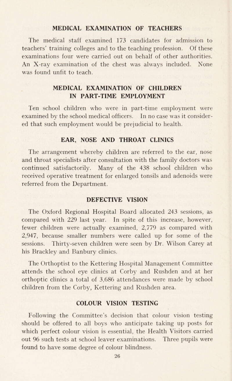 MEDICAL EXAMINATION OF TEACHERS The medical staff examined 173 candidates for admission to teachers’ training colleges and to the teaching profession. Of these examinations four were carried out on behalf of other authorities. An X-ray examination of the chest was always included. None was found unfit to teach. MEDICAL EXAMINATION OF CHILDREN IN PART-TIME EMPLOYMENT Ten school children who were in part-time employment were examined by the school medical officers. In no case was it consider¬ ed that such employment would be prejudicial to health. EAR, NOSE AND THROAT CLINICS The arrangement whereby children are referred to the ear, nose and throat specialists after consultation with the family doctors was continued satisfactorily. Many of the 438 school children who received operative treatment for enlarged tonsils and adenoids were referred from the Department. DEFECTIVE VISION The Oxford Regional Hospital Board allocated 243 sessions, as compared with 229 last year. In spite of this increase, however, fewer children were actually examined, 2,779 as compared with 2,947, because smaller numbers were called up for some of the sessions. Thirty-seven children were seen by Dr. Wilson Carey at his Brackley and Banbury clinics. The Orthoptist to the Kettering Hospital Management Committee attends the school eye clinics at Corby and Rushden and at her orthoptic clinics a total of 3,686 attendances were made by school children from the Corby, Kettering and Rushden area. COLOUR VISION TESTING Following the Committee’s decision that colour vision testing should be offered to all boys who anticipate taking up posts for which perfect colour vision is essential, the Health Visitors carried out 96 such tests at school leaver examinations. Three pupils were found to have some degree of colour blindness.