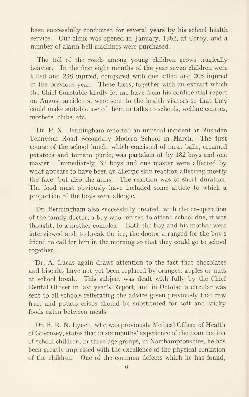 been successfully conducted for several years by his school health service. Our clinic was opened in January, 1962, at Corby, and a number of alarm bell machines were purchased. The toll of the roads among young children grows tragically heavier. In the first eight months of the year seven children were killed and 238 injured, compared with one killed and 205 injured in the previous year. These facts, together with an extract which the Chief Constable kindly let me have from his confidential report on August accidents, were sent to the health visitors so that they could make suitable use of them in talks to schools, welfare centres, mothers’ clubs, etc. Dr. P. X. Bermingham reported an unusual incident at Rushden Tennyson Road Secondary Modern School in March. The first course of the school lunch, which consisted of meat balls, creamed potatoes and tomato puree, was partaken of by 182 boys and one master. Immediately, 32 boys and one master were affected by what appears to have been an allergic skin reaction affecting mostly the face, but also the arms. The reaction was of short duration. The food must obviously have included some article to which a proportion of the boys were allergic. Dr. Bermingham also successfully treated, with the co-operation of the family doctor, a boy who refused to attend school due, it was thought, to a mother complex. Both the boy and his mother were interviewed and, to break the ice, the doctor arranged for the boy’s friend to call for him in the morning so that they could go to school together. Dr. A. Lucas again draws attention to the fact that chocolates and biscuits have not yet been replaced by oranges, apples or nuts at school break. This subject was dealt with fully by the Chief Dental Officer in last year’s Report, and in October a circular was sent to all schools reiterating the advice given previously that raw fruit and potato crisps should be substituted for soft and sticky foods eaten between meals. Dr. F. R. N. Lynch, who was previously Medical Officer of Health of Guernsey, states that in six months’ experience of the examination of school children, in three age groups, in Northamptonshire, he has been greatly impressed with the excellence of the physical condition of the children. One of the common defects which he has found,