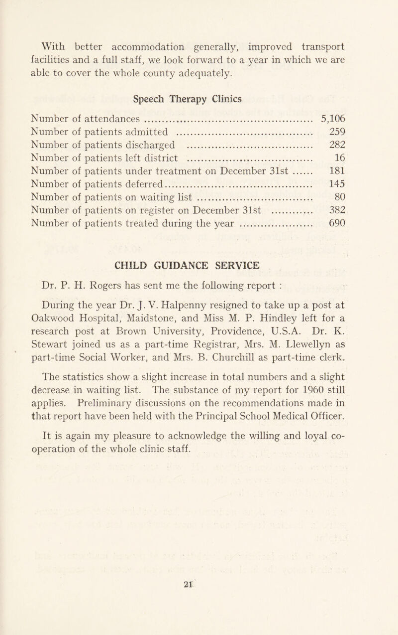 With better accommodation generally, improved transport facilities and a full staff, we look forward to a year in which we are able to cover the whole county adequately. Speech Therapy Clinics Number of attendances ... 5,106 Number of patients admitted . 259 Number of patients discharged . 282 Number of patients left district . 16 Number of patients under treatment on December 31st . 181 Number of patients deferred. 145 Number of patients on waiting list . 80 Number of patients on register on December 31st . 382 Number of patients treated during the year . 690 CHILD GUIDANCE SERVICE Dr. P. H. Rogers has sent me the following report : During the year Dr. J. V. Halpenny resigned to take up a post at Oakwood Hospital, Maidstone, and Miss M. P. Hindley left for a research post at Brown University, Providence, U.S.A. Dr. K. Stewart joined us as a part-time Registrar, Mrs. M. Llewellyn as part-time Social Worker, and Mrs. B. Churchill as part-time clerk* The statistics show a slight increase in total numbers and a slight decrease in waiting list. The substance of my report for 1960 still applies. Preliminary discussions on the recommendations made in that report have been held with the Principal School Medical Officer. It is again my pleasure to acknowledge the willing and loyal co¬ operation of the whole clinic staff.