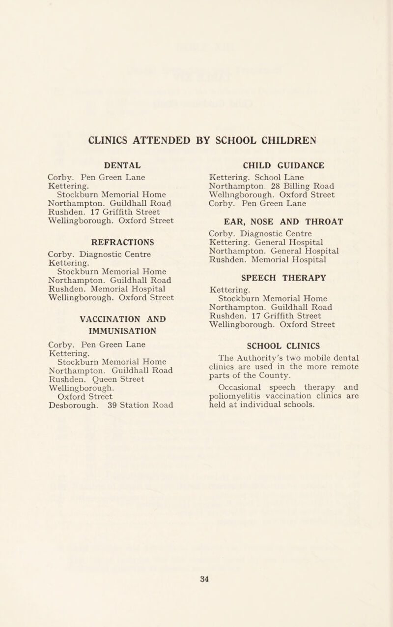 CLINICS ATTENDED BY SCHOOL CHILDREN DENTAL Corby. Pen Green Lane Kettering. Stockburn Memorial Home Northampton. Guildhall Road Rushden. 17 Griffith Street Wellingborough. Oxford Street REFRACTIONS Corby. Diagnostic Centre Kettering. Stockburn Memorial Home Northampton. Guildhall Road Rushden. Memorial Hospital Wellingborough. Oxford Street VACCINATION AND IMMUNISATION Corby. Pen Green Lane Kettering. Stockburn Memorial Home Northampton. Guildhall Road Rushden. Queen Street Wellingborough. Oxford Street Desborough. 39 Station Road CHILD GUIDANCE Kettering. School Lane Northampton. 28 Billing Road Wellingborough. Oxford Street Corby. Pen Green Lane EAR, NOSE AND THROAT Corby. Diagnostic Centre Kettering. General Hospital Northampton. General Hospital Rushden. Memorial Hospital SPEECH THERAPY Kettering. Stockburn Memorial Home Northampton. Guildhall Road Rushden. 17 Griffith Street Wellingborough. Oxford Street SCHOOL CLINICS The Authority’s two mobile dental clinics are used in the more remote parts of the County. Occasional speech therapy and poliomyelitis vaccination clinics are held at individual schools.