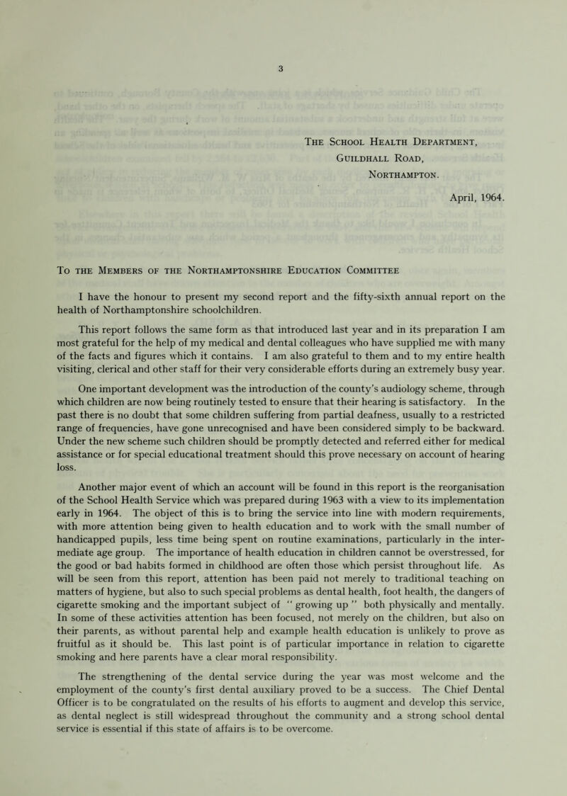 The School Health Department, Guildhall Road, Northampton. April, 1964. To the Members of the Northamptonshire Education Committee I have the honour to present my second report and the fifty-sixth annual report on the health of Northamptonshire schoolchildren. This report follows the same form as that introduced last year and in its preparation I am most grateful for the help of my medical and dental colleagues who have supplied me with many of the facts and figures which it contains. I am also grateful to them and to my entire health visiting, clerical and other staff for their very considerable efforts during an extremely busy year. One important development was the introduction of the county’s audiology scheme, through which children are now being routinely tested to ensure that their hearing is satisfactory. In the past there is no doubt that some children suffering from partial deafness, usually to a restricted range of frequencies, have gone unrecognised and have been considered simply to be backward. Under the new scheme such children should be promptly detected and referred either for medical assistance or for special educational treatment should this prove necessary on account of hearing loss. Another major event of which an account will be found in this report is the reorganisation of the School Health Service which was prepared during 1963 with a view to its implementation early in 1964. The object of this is to bring the service into line with modern requirements, with more attention being given to health education and to work with the small number of handicapped pupils, less time being spent on routine examinations, particularly in the inter¬ mediate age group. The importance of health education in children cannot be overstressed, for the good or bad habits formed in childhood are often those which persist throughout life. As will be seen from this report, attention has been paid not merely to traditional teaching on matters of hygiene, but also to such special problems as dental health, foot health, the dangers of cigarette smoking and the important subject of  growing up ” both physically and mentally. In some of these activities attention has been focused, not merely on the children, but also on their parents, as without parental help and example health education is unlikely to prove as fruitful as it should be. This last point is of particular importance in relation to cigarette smoking and here parents have a clear moral responsibility. The strengthening of the dental service during the year was most welcome and the employment of the county’s first dental auxiliary proved to be a success. The Chief Dental Officer is to be congratulated on the results of his efforts to augment and develop this service, as dental neglect is still widespread throughout the community and a strong school dental service is essential if this state of affairs is to be overcome.