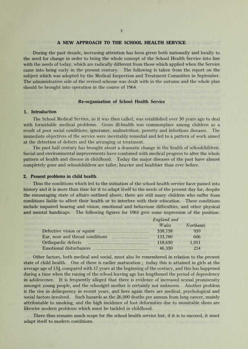 A NEW APPROACH TO THE SCHOOL HEALTH SERVICE During the past decade, increasing attention has been given both nationally and locally to the need for change in order to bring the whole concept of the School Health Service into line with the needs of today, which are radically different from those which applied when the Service came into being early in the present century. The following is taken from the report on the subject which was adopted by the Medical Inspection and Treatment Committee in September. The administrative side of the revised scheme was dealt with in the autumn and the whole plan should be brought into operation in the course of 1964. Re-organisation of School Health Service 1. Introduction The School Medical Service, as it was then called, was established over 50 years ago to deal with formidable medical problems. Gross ill-health was commonplace among children as a result of poor social conditions, ignorance, malnutrition, poverty and infectious diseases. The immediate objectives of the service were inevitably remedial and led to a pattern of work aimed at the detection of defects and the arranging of treatment. The past half century has brought about a dramatic change in the health of schoolchildren. Social and environmental improvements have combined with medical progress to alter the whole pattern of health and disease in childhood. Today the major diseases of the past have almost completely gone and schoolchildren are taller, heavier and healthier than ever before. 2. Present problems in child health Thus the conditions which led to the initiation of the school health service have passed into history and it is more than time for it to adapt itself to the needs of the present day for, despite the encouraging state of affairs outlined above, there are still many children who suffer from conditions liable to affect their health or to interfere with their education. These conditions include impaired hearing and vision, emotional and behaviour difficulties, and other physical and mental handicaps. The following figures for 1961 give some impression of the position: Defective vision or squint . Ear, nose and throat conditions Orthopaedic defects . Emotional disturbances . England and W ales 538,758 133,780 118,650 46,350 Northanls 959 606 1,011 214 Other factors, both medical and social, must also be remembered in relation to the present state of child health. One of these is earlier maturation ; today this is attained in girls at the average age of 13£, compared with 17 years at the beginning of the century, and this has happened during a time when the raising of the school leaving age has lengthened the period of dependency in adolescence. It is frequently alleged that there is evidence of increased sexual promiscuity amongst young people, and the schoolgirl mother is certainly not unknown. Another problem is the rise in delinquency in recent years, and here again there are medical, psychological and social factors involved. Such hazards as the 26,000 deaths per annum from lung cancer, mainly attributable to smoking, and the high incidence of foot deformities due to unsuitable shoes are likewise modern problems which must be tackled in childhood. There thus remains much scope for the school health service but, if it is to succeed, it must adapt itself to modern conditions.