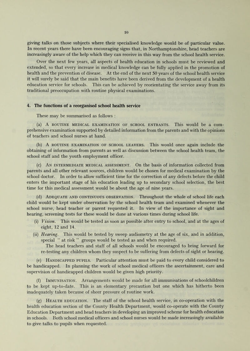 giving talks on those subjects where their specialised knowledge would be of particular value. In recent years there have been encouraging signs that, in Northamptonshire, head teachers are increasingly aware of the help which they can receive in this way from the school health service. Over the next few years, all aspects of health education in schools must be reviewed and extended, so that every increase in medical knowledge can be fully applied in the promotion of health and the prevention of disease. At the end of the next 50 years of the school health service it will surely be said that the main benefits have been derived from the development of a health education service for schools. This can be achieved by reorientating the service away from its traditional preoccupation with routine physical examinations. 4. The functions of a reorganised school health service These may be summarised as follows : (a) A routine medical examination of school entrants. This would be a com¬ prehensive examination supported by detailed information from the parents and with the opinions of teachers and school nurses at hand. (b) A routine examination of school leavers. This would once again include the obtaining of information from parents as well as discussion between the school health team, the school staff and the youth employment officer. (c) An intermediate medical assessment. On the basis of information collected from parents and all other relevant sources, children would be chosen for medical examination by the school doctor. In order to allow sufficient time for the correction of any defects before the child enters the important stage of his education leading up to secondary school selection, the best time for this medical assessment would be about the age of nine years. (d) Adequate and continuous observation. Throughout the whole of school life each child would be kept under observation by the school health team and examined whenever the school nurse, head teacher or parent requested it. In view of the importance of sight and hearing, screening tests for these would be done at various times during school life. (i) Vision. This would be tested as soon as possible after entry to school, and at the ages of eight, 12 and 14. (ii) Hearing. This would be tested by sweep audiometry at the age of six, and in addition, special “ at risk ” groups would be tested as and when required. The head teachers and staff of all schools would be encouraged to bring forward for re-testing any children whom they suspect to be suffering from defects of sight or hearing. (e) Handicapped pupils. Particular attention must be paid to every child considered to be handicapped. In planning the work of school medical officers the ascertainment, care and supervision of handicapped children would be given high priority. (f) Immunisation. Arrangements would be made for all immunisations of schoolchildren to be kept up-to-date. This is an elementary precaution but one which has hitherto been inadequately taken because of sheer pressure of routine work. (g) Health education. The staff of the school health service, in co-operation with the health education section of the County Health Department, would co-operate with the County Education Department and head teachers in developing an improved scheme for health education in schools. Both school medical officers and school nurses would be made increasingly available to give talks to pupils when requested.