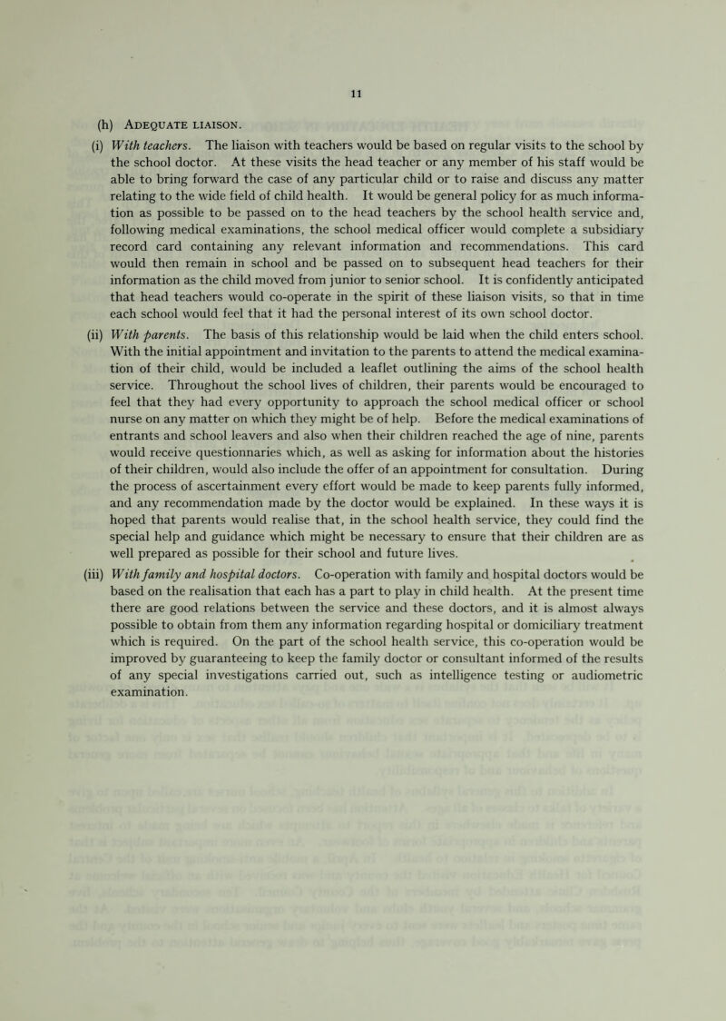 (h) Adequate liaison. (i) With teachers. The liaison with teachers would be based on regular visits to the school by the school doctor. At these visits the head teacher or any member of his staff would be able to bring forward the case of any particular child or to raise and discuss any matter relating to the wide field of child health. It would be general policy for as much informa¬ tion as possible to be passed on to the head teachers by the school health service and, following medical examinations, the school medical officer would complete a subsidiary record card containing any relevant information and recommendations. This card would then remain in school and be passed on to subsequent head teachers for their information as the child moved from junior to senior school. It is confidently anticipated that head teachers would co-operate in the spirit of these liaison visits, so that in time each school would feel that it had the personal interest of its own school doctor. (ii) With parents. The basis of this relationship would be laid when the child enters school. With the initial appointment and invitation to the parents to attend the medical examina¬ tion of their child, would be included a leaflet outlining the aims of the school health service. Throughout the school lives of children, their parents would be encouraged to feel that they had every opportunity to approach the school medical officer or school nurse on any matter on which they might be of help. Before the medical examinations of entrants and school leavers and also when their children reached the age of nine, parents would receive questionnaries which, as well as asking for information about the histories of their children, would also include the offer of an appointment for consultation. During the process of ascertainment every effort would be made to keep parents fully informed, and any recommendation made by the doctor would be explained. In these ways it is hoped that parents would realise that, in the school health service, they could find the special help and guidance which might be necessary to ensure that their children are as well prepared as possible for their school and future lives. (iii) With family and hospital doctors. Co-operation with family and hospital doctors would be based on the realisation that each has a part to play in child health. At the present time there are good relations between the service and these doctors, and it is almost always possible to obtain from them any information regarding hospital or domiciliary treatment which is required. On the part of the school health service, this co-operation would be improved by guaranteeing to keep the family doctor or consultant informed of the results of any special investigations carried out, such as intelligence testing or audiometric examination.