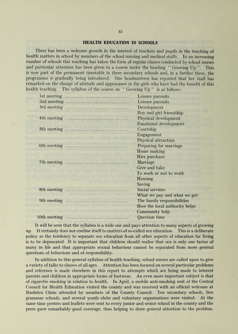 HEALTH EDUCATION IN SCHOOLS There has been a welcome growth in the interest of teachers and pupils in the teaching of health matters in school by members of the school nursing and medical staffs. In an increasing number of schools this teaching has taken the form of regular classes conducted by school nurses and particular attention has been given to a course under the heading “ Growing Up This is now part of the permanent timetable in three secondary schools and, in a further three, the programme is gradually being introduced. One headmistress has reported that her staff has remarked on the change of attitude and appearance in the girls who have had the benefit of this health teaching. The syllabus of the course on “ Growing Up ” is as follows: 1st meeting . Leisure pursuits 2nd meeting . Leisure pursuits 3rd meeting . Development Boy and girl friendship 4th meeting . Physical development Emotional development 5th meeting . Courtship Engagement Physical attraction 6th meeting . Preparing for marriage Home making Hire purchase 7th meeting . Marriage Give and take To work or not to work Housing Saving 8th meeting . Social services What we pay and what we get 9th meeting . The family responsibilities How the local authority helps Community help 10th meeting . Question time It will be seen that the syllabus is a wide one and pays attention to many aspects of growing up. It certainly does not confine itself to matters of so-called sex education. This is a deliberate policy as the tendency to separate sex education from all other aspects of education for living is to be deprecated. It is important that children should realise that sex is only one factor of many in life and that appropriate sexual behaviour cannot be separated from more general questions of behaviour and of responsibility. In addition to this general syllabus of health teaching, school nurses are called upon to give a variety of talks to classes of all ages. Attention has been focused on several particular problems and reference is made elsewhere in this report to attempts which are being made to interest parents and children in appropriate forms of footwear. An even more important subject is that of cigarette smoking in relation to health. In April, a mobile anti-smoking unit of the Central Council for Health Education visited the county and was received with an official welcome at Rushden Clinic attended by members of the County Council. Ten secondary schools, five grammar schools, and several youth clubs and voluntary organisations were visited. At the same time posters and leaflets were sent to every junior and senior school in the county and the press gave remarkably good coverage, thus helping to draw general attention to the problem.