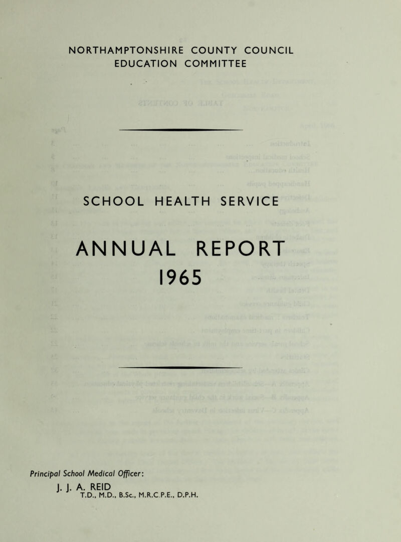 NORTHAMPTONSHIRE COUNTY COUNCIL EDUCATION COMMITTEE SCHOOL HEALTH SERVICE ANNUAL REPORT 1965 Principal School Medical Officer: J. J. A. REID T.D., M.D.. B.Sc., M.R.C P.E., D.P.H.