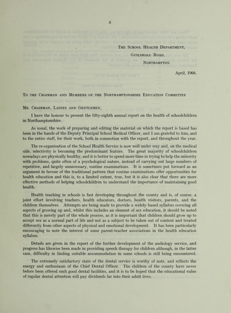 The School Health Department, Guildhall Road, Northampton. April, 1966. To THE Chairman and Members of the Northamptonshire Education Committee Mr. Chairman, Ladies and Gentlemen, I have the honour to present the fifty-eighth annual report on the health of schoolchildren in Northamptonshire. As usual, the work of preparing and editing the material on which the report is based has been in the hands of the Deputy Principal School Medical Officer, and I am grateful to him, and to the entire staff, for their work, both in connection with the report, and throughout the year. The re-organisation of the School Health Service is now well under way and, on the medical side, selectivity is becoming the predominant feature. The great majority of schoolchildren nowadays are physically healthy, and it is better to spend more time in trying to help the minority with problems, quite often of a psychological nature, instead of carrying out large numbers of repetitive, and largely unnecessary, routine examinations. It is sometimes put forward as an argument in favour of the traditional pattern that routine examinations offer opportunities for health education and this is, to a limited extent, true, but it is also clear that there are more effective methods of helping schoolchildren to understand the importance of maintaining good health. Health teaching in schools is fast developing throughout the county and is, of course, a joint effort involving teachers, health educators, doctors, health visitors, parents, and the children themselves. Attempts are being made to provide a widely based syllabus covering all aspects of growing up and, whilst this includes an element of sex education, it should be noted that this is merely part of the whole process, as it is important that children should grow up to accept sex as a normal part of life and not as a subject to be taken out of context and treated differently from other aspects of physical and emotional development. It has been particularly encouraging to note the interest of some parent-teacher associations in the health education syllabus. Details are given in the report of the further development of the audiology service, and progress has likewise been made in providing speech therapy for children although, in the latter case, difficulty in finding suitable accommodation in some schools is still being encountered. The extremely satisfactory state of the dental service is worthy of note, and reflects the energy and enthusiasm of the Chief Dental Officer. The children of the county have never before been offered such good dental facilities, and it is to be hoped that the educational value of regular dental attention will pay dividends far into their adult lives.