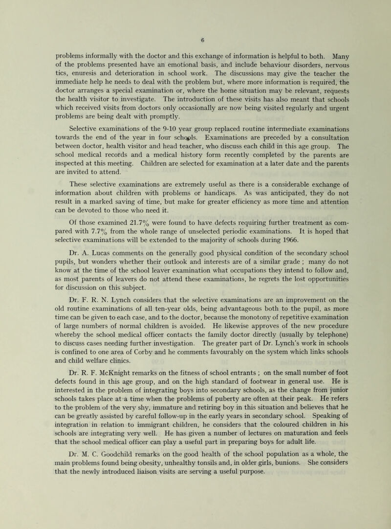 problems informally with the doctor and this exchange of information is helpful to both. Many of the problems presented have an emotional basis, and include behaviour disorders, nervous tics, enuresis and deterioration in school work. The discussions may give the teacher the immediate help he needs to deal with the problem but, where more information is required, the doctor arranges a special examination or, where the home situation may be relevant, requests the health visitor to investigate. The introduction of these visits has also meant that schools which received visits from doctors only occasionally are now being visited regularly and urgent problems are being dealt with promptly. Selective examinations of the 9-10 year group replaced routine intermediate examinations towards the end of the year in four schqpls. Examinations are preceded by a consultation between doctor, health visitor and head teacher, who discuss each child in this age group. The school medical records and a medical history form recently completed by the parents are inspected at this meeting. Children are selected for examination at a later date and the parents are invited to attend. These selective examinations are extremely useful as there is a considerable exchange of information about children with problems or handicaps. As was anticipated, they do not result in a marked saving of time, but make for greater efficiency as more time and attention can be devoted to those who need it. Of those examined 21.7% were found to have defects requiring further treatment as com¬ pared with 7.7% from the whole range of unselected periodic examinations. It is hoped that selective examinations will be extended to the majority of schools during 1966. Dr. A. Lucas comments on the generally good physical condition of the secondary school pupils, but wonders whether their outlook and interests are of a similar grade ; many do not know at the time of the school leaver examination what occupations they intend to follow and, as most parents of leavers do not attend these examinations, he regrets the lost opportunities for discussion on this subject. Dr. F. R. N. Lynch considers that the selective examinations are an improvement on the old routine examinations of all ten-year olds, being advantageous both to the pupil, as more time can be given to each case, and to the doctor, because the monotony of repetitive examination of large numbers of normal children is avoided. He likewise approves of the new procedure whereby the school medical officer contacts the family doctor directly (usually by telephone) to discuss cases needing further investigation. The greater part of Dr. L5mch’s work in schools is confined to one area of Corby and he comments favourably on the system which links schools and child welfare clinics. Dr. R. F. McKnight remarks on the fitness of school entrants ; on the small number of foot defects found in this age group, and on the high standard of footwear in general use. He is interested in the problem of integrating boys into secondary schools, as the change from junior schools takes place at a time when the problems of puberty are often at their peak. He refers to the problem of the very shy, immature and retiring boy in this situation and believes that he can be greatly assisted by careful follow-up in the early years in secondary school. Speaking of integration in relation to immigrant children, he considers that the coloured children in his schools are integrating very well. He has given a number of lectures on maturation and feels that the school medical officer can play a useful part in preparing boys for adult life. Dr. M. C. Goodchild remarks on the good health of the school population as a whole, the main problems found being obesity, unhealthy tonsils and, in older girls, bunions. She considers that the newly introduced liaison visits are serving a useful purpose.