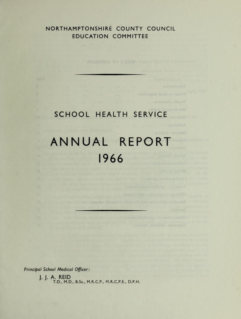 NORTHAMPTONSHIRE COUNTY COUNCIL EDUCATION COMMITTEE SCHOOL HEALTH SERVICE ANNUAL REPORT 1966 Principal School Medical Officer: J. J. A. REID T.D., M.D., B.Sc., M.R.C.P., M.R.C.P.E., D.P.H.