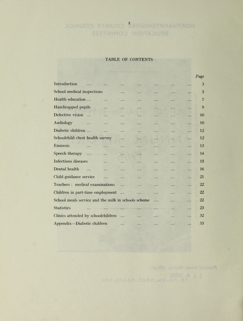 TABLE OF CONTENTS Page Introduction ... ... ... ... ... ... ... 3 School medical inspections ... ... ... ... ... 5 Health education ... ... ... ... ... ... ... 7 Handicapped pupils ... ... ... ... ... ... 9 Defective vision ... ... ... ... ... ... ... 10 Audiology ... ... ... ... ... ... ... 10 Diabetic children ... ... ... ... ... ... ... 12 Schoolchild chest health survey ... ... ... ... ... 12 Enuresis ... ... ... ... ... ... ... 13 Speech therapy ... ... ... ... ... ... ... 14 Infectious diseases ... ... ... ... ... ... 15 Dental health ... ... ... ... ... ... ... 16 Child guidance service ... ... ... ... ... ... 21 Teachers : medical examinations ... ... ... ... ... 22 Children in part-time employment ... ... ... ... ... 22 School meals service and the milk in schools scheme ... ... ... 22 Statistics ... ... ... ... ... ... ... 23 Clinics attended by schoolchildren ... ... ... ... ... 32 Appendix—Diabetic children 33